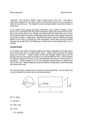 Steam generator                                                      Ganesh kumar



1/volume). This results in SWELL raise in water level in the drum. The raise in
water level depends on the rate at which heat and feed inputs can be changed to
meet the load demand. The higher the drum diameter better the control of raise in
water level

In GT HRSG during starting the steam generation cause sudden increase in drum
level and it is estimated that 70% of the evaporator water gets raised into the drum.
Hence the during start up the HRSGs are started with low water level and at once
the increased water level goes to high-high level blow down valve will be opened to
control the increase in water level. Normally blow down valve for HRSGs are sized
based on the same, by finding the 70% evaporator volume less the drum volume
between low to high-high. This difference in water has to be discharged with in 2 to 3
minutes.

STEAM SPACE

In the steam drum water and steam regions are clearly separated, the space above
the normal water level is called steam space. Steam space governs the steam
loading of the drum. Steam loading is the ratio between steam space and the
specific volume of the steam for pressure it is operating(M^3/m^3hr). Steam loading
for different pressures is fixed by the manufactures according to their practice or
experience. Steam loading is one of the important decision factor in deciding the
size of the drum. Steam loading ensures the velocity of separation in the inter phase
and steam carry over.


Let L be the length of steam drum and D be the internal diameter, r be the radius and
x be the distance from center line to normal water level.



                            o                                             D
                        k
                   a             b           x   nwl
                                                                                ‘h
                            c
                                                       L



Sin     = ak/oa

  = Sin-(x/r)

  = (180 – 2 )

‘ab = 2 ac

      = 2.r. Sin( /2)
 