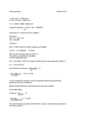 Steam generator                                                       Ganesh kumar



I = 60 x150 x 2 =18000 mm²
II= 44.3 x 210 x2 = 18606 mm²

I + II = 18000+ 18606 =36606 mm²

Imaginary diameter = d –(A/T) = 545 - 36606/49
                  = -ve

Assuming di =1 Since the value is negative

Conditions
T/D < 0.1 di/D < 0.5
T/D = 49/1398

=0.035<0.1

di/D =1/1398 =0.0007<0.5 Both conditions are fullfilled.

‘di/ DT = 1/ ( 1398x49)    = 0.0038

Ref. Fig 23-D The least valve of di/ DT =1
The same is considered for calculation
For Semi elliposidal head

H/D = 374/1398 = 0.267 (H is height of dished head for semi ellipsoidal ( (ID/4)+ T)

K = 1.1 from fig 23-D

Hence Minimum thickness = W.P x Dx K + C
                            2f

= 73 x 1398 x 1.1   + 0.75 = 47.08
  2 x 1230.4


= 49 mm selected is sufficient. (Over the selected thickness dishing thinning
allowance has to be considered)

Ex 03 Estimate Manhole nozzle thickness for the above problem.

As Per IBR 338(a)

Thickness = P.D____ +C
            2f + P

= 73 x 545_____ + 0 = 15.702
  ( 2x 1230.4 +73)

The nozzle thickness provided 60mm(Which is used in reinforcement calculation of
the above problem)
 