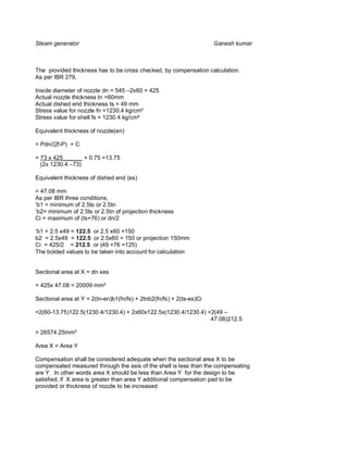 Steam generator                                                       Ganesh kumar



The provided thickness has to be cross checked, by compensation calculation.
As per IBR 279,

Inside diameter of nozzle dn = 545 –2x60 = 425
Actual nozzle thickness tn =60mm
Actual dished end thickness ts = 49 mm
Stress value for nozzle fn =1230.4 kg/cm²
Stress value for shell fs = 1230.4 kg/cm²

Equivalent thickness of nozzle(en)

= Pdn/(2f-P) + C

= 73 x 425______ + 0.75 =13.75
  (2x 1230.4 –73)

Equivalent thickness of dished end (es)

= 47.08 mm
As per IBR three conditions,
‘b1 = minimum of 2.5ts or 2.5tn
‘b2= minimum of 2.5ts or 2.5tn of projection thickness
Ci = maximum of (ts+76) or dn/2

‘b1 = 2.5 x49 = 122.5 or 2.5 x60 =150
b2 = 2.5x49 = 122.5 or 2.5x60 = 150 or projection 150mm
Ci = 425/2 = 212.5 or (49 +76 =125)
The bolded values to be taken into account for calculation


Sectional area at X = dn xes

= 425x 47.08 = 20009 mm²

Sectional area at Y = 2(tn-en)b1(fn/fs) + 2tnb2(fn/fs) + 2(ts-es)Ci

=2(60-13.75)122.5(1230.4/1230.4) + 2x60x122.5x(1230.4/1230.4) +2(49 –
                                                               47.08)212.5

= 26574.25mm²

Area X < Area Y

Compensation shall be considered adequate when the sectional area X to be
compensated measured through the axis of the shell is less than the compensating
are Y. In other words area X should be less than Area Y for the design to be
satisfied, if X area is greater than area Y additional compensation pad to be
provided or thickness of nozzle to be increased.
 