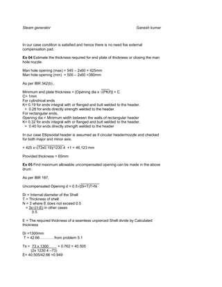 Steam generator                                                       Ganesh kumar



In our case condition is satisfied and hence there is no need foe external
compensation pad.

Ex 04 Estimate the thickness required for end plate of thickness or closing the man
hole nozzle.

Man hole opening (max) = 545 – 2x60 = 425mm
Man hole opening (min) = 500 – 2x60 =380mm

As per IBR 342(b) ,
                                                ____
Minimum end plate thickness = {Opening dia x (PK/f)] + C
C= 1mm
For cylindrical ends
K= 0.19 for ends integral with or flanged and butt welded to the header.
 = 0.28 for ends directly strength welded to the header
For rectangular ends,
Opening dia = Minimum width between the walls of rectangular header
K= 0.32 for ends integral with or flanged and butt welded to the header.
 = 0.40 for ends directly strength welded to the header

In our case Ellipsoidal header is assumed as if circular header/nozzle and checked
for both major and minor axis.
         _____________
= 425 x (73x0.19)/1230.4 +1 = 46.123 mm

Provided thickness = 65mm

Ex 05 Find maximum allowable uncompensated opening can be made in the above
drum.

As per IBR 187,
                               _________
Uncompensated Opening d = 0.5 (Di+T)T+N

Di = Internal diameter of the Shell
T = Thickness of shell
N = 3 where E does not exceed 0.5
  = 3x (1-E) in other cases
      0.5

E = The required thickness of a seamless unpierced Shell divide by Calculated
thickness

Di =1300mm
T = 42.66…………from problem 5.1

Ts = 73 x 1300____ + 0.762 = 40.505
    (2x 1230.4 –73)
E= 40.505/42.66 =0.949
 