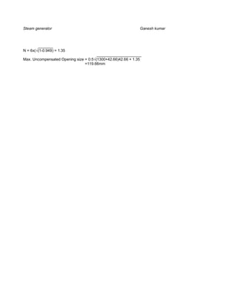 Steam generator                                              Ganesh kumar



        _______
N = 6x( (1-0.949) = 1.35
                                       _____________________
Max. Uncompensated Opening size = 0.5 (1300+42.66)42.66 + 1.35
                                =119.66mm
 