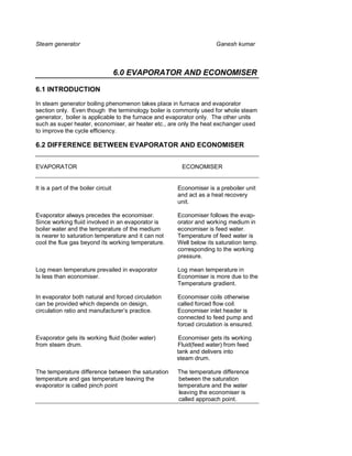 Steam generator                                                     Ganesh kumar



                                     6.0 EVAPORATOR AND ECONOMISER

6.1 INTRODUCTION

In steam generator boiling phenomenon takes place in furnace and evaporator
section only. Even though the terminology boiler is commonly used for whole steam
generator, boiler is applicable to the furnace and evaporator only. The other units
such as super heater, economiser, air heater etc., are only the heat exchanger used
to improve the cycle efficiency.

6.2 DIFFERENCE BETWEEN EVAPORATOR AND ECONOMISER


EVAPORATOR                                            ECONOMISER


It is a part of the boiler circuit                   Economiser is a preboiler unit
                                                     and act as a heat recovery
                                                     unit.

Evaporator always precedes the economiser.           Economiser follows the evap-
Since working fluid involved in an evaporator is     orator and working medium in
boiler water and the temperature of the medium       economiser is feed water.
is nearer to saturation temperature and it can not   Temperature of feed water is
cool the flue gas beyond its working temperature.    Well below its saturation temp.
                                                     corresponding to the working
                                                     pressure.

Log mean temperature prevailed in evaporator         Log mean temperature in
Is less than economiser.                             Economiser is more due to the
                                                     Temperature gradient.

In evaporator both natural and forced circulation    Economiser coils otherwise
can be provided which depends on design,             called forced flow coil.
circulation ratio and manufacturer’s practice.       Economiser inlet header is
                                                     connected to feed pump and
                                                     forced circulation is ensured.

Evaporator gets its working fluid (boiler water)      Economiser gets its working
from steam drum.                                     Fluid(feed water) from feed
                                                     tank and delivers into
                                                     steam drum.

The temperature difference between the saturation    The temperature difference
temperature and gas temperature leaving the          between the saturation
evaporator is called pinch point                     temperature and the water
                                                     leaving the economiser is
                                                     called approach point.
 