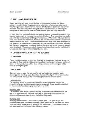 Steam generator                                                          Ganesh kumar



1.3 SHELL AND TUBE BOILER

Steam was originally used to provide heat to the industrial process like drying,
boiling. In small industry the people are not taken care in fuel consumption point,
they have generated steam in crude manner. Shell and tube boilers are old version
of boilers used in industry where a large flue tube was separated by a fixed grate
man power is used to throw husk and shells into the grate and firing was done.

In early days, as individual electric generating stations increased in capacity, the
practice was merely to increase the number of boilers. This procedure eventually
proved to be uneconomical and larger maintenance. Afterwards, individual boilers
were build larger and larger size, however the size became such that furnace floor
area occupation was more. Therefore further research work have been developed in
this area and technologies such as pulverized coal fired furnace, circulated fluidized
bed furnace, pressurized circulated fluidized furnace (still under research stage)
were developed. These modern technologies have higher heat transfer coefficient in
furnace and allow higher volumetric combustion rates.

1.4 CONVENTIONAL GRATE TYPE BOILERS
TECHNOLOGY

This is the oldest method of firing fuel. Fuel will be spread over the grate, where the
fuel is burnt. Fuel feeding will be done manually or mechanically to have a sustained
flame. In this type burning will be done at higher excess air. Incoming air will be
used for cooling the grate.

Types of grate

Common types of grate that are used for fuel are fixed grate, pulsating grate,
dumping grate, travelling grate. Each type of grate differ slightly in their construction
and arrangement. However the combustion phenomenon remains same.

Travelling grate
The travelling type is a continuous grate which slowly convey the burning fuel
through the furnace and discharge the ash to an ash pit. Grate speed is regulated
by the amount of ash discharging to ash pit ( 0 to 7m/hr)

Pulsating grate
The pulsating grate is non- continuous grate. The grate surface extends from the
rear of furnace to ash pit. Here the grate will be given a racking motion at pre
determined frequency depending on the fuel/ash bed depth.

Dumping grate
Dumping grates are also a non-continuous type grate. The grate is split into
longitudinal sections, one for each feeder. Fuel is distributed on the grate and burns.
When ash depth gets to a depth where air can not diffuse it , the grates are tilted or
ash is dumped into the hopper in the following manner.
 