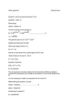 Steam generator                                                       Ganesh kumar



Equation 1 and 2 are same and hence 1-2 =0

kad² /dl² -- hf          =0

Rearranging,

d² /dl² - hf        /ka =0

The direct solution of this equation is,
                       0.5          0.5
               l(hfP/ka)
  = C1e                  + C2e-l(hfP/ka) ……………………..3
      _____
‘m = (hfP/ka)

The general soution is         = C1eml + C2e-ml

Applying boundary layer concept,

At the outer edge of the fin l =0,

 e   = c1 + c2

Assume no heat enters from outside edge of the fin, then

‘d /dl =0 when           =0 and C1 –C2 =0

C1 = C2 =          e/2


Equation 3 becomes,

      e   = (eml+ e-ml)/2

  =       e   cosh(ml)

Thus an expression has been obtained for the temperature difference between
constant fluid temperature and variable fin temperature in terms of the length of the
fin.

It is now necessary to obtain an expression for Q in terms of l

Differentiating the equation 2, we get

d²Q/dl² = hfPd /dl………………………………….4

     /dl = ‘d²Q/dl² hfP

Substituting in equation A

Q = kad²Q/hfPdl²
 