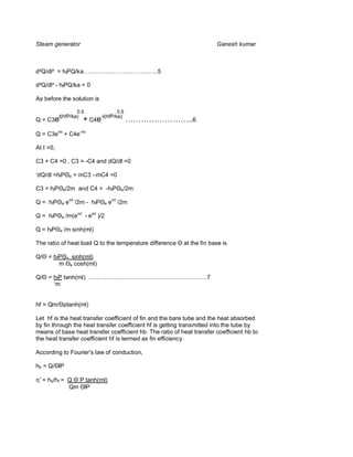 Steam generator                                                        Ganesh kumar



d²Q/dl² = hfPQ/ka………………………………..5

d²Q/dl² - hfPQ/ka = 0

As before the solution is

                    0.5                     0.5
            l(hfP/ka)
Q = C3e                      + C4e-l(hfP/ka) ……………………..6
Q = C3eml + C4e-ml

At I =0,

C3 + C4 =0 , C3 = -C4 and dQ/dl =0

‘dQ/dl =hf           e   = mC3 –mC4 =0

C3 = hf         e/2m       and C4 = -hf      e/2m


Q = hf       e   eml /2m - hf        e   eml /2m

Q = hf       e   /m(eml - eml )/2

Q = hf      e   /m sinh(ml)

The ratio of heat load Q to the temperature difference    at the fin base is

Q/   = hf        e       sinh(ml)
            m        e    cosh(ml)

Q/   = hfP tanh(ml) ……………………………………………………7
       ‘m


hf = Qm/ ptanh(ml)

Let hf is the heat transfer coefficient of fin and the bare tube and the heat absorbed
by fin through the heat transfer coefficient hf is getting transmitted into the tube by
means of base heat transfer coefficient hb. The ratio of heat transfer coefficient hb to
the heat transfer coefficient hf is termed as fin efficiency.

According to Fourier’s law of conduction,

hb = Q/ lP

η’ = hb/hf = Q P tanh(ml)
             Qm lP
 