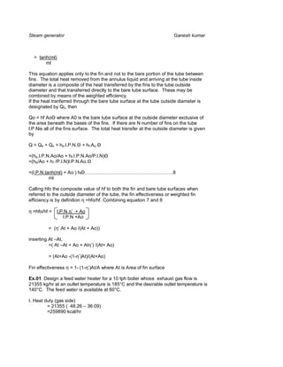 Steam generator                                                          Ganesh kumar



  = tanh(ml)
       ml

This equation applies only to the fin and not to the bare portion of the tube between
fins. The total heat removed from the annulus liquid and arriving at the tube inside
diameter is a composite of the heat transferred by the fins to the tube outside
diameter and that transferred directly to the bare tube surface. These may be
combined by means of the weighted efficiency.
If the heat tranferred through the bare tube surface at the tube outside diameter is
designated by Q0, then

Qo = hf Ao where A0 is the bare tube surface at the outside diameter exclusive of
the area beneath the bases of the fins. If there are N number of fins on the tube
l.P.Nis all of the fins surface. The total heat transfer at the outside diameter is given
by

Q = Qb + Qo = hb.l.P.N.   + hf.Ao

=(hb.l.P.N.Ao/Ao + hf.l.P.N.Ao/P.l.N)
=(hb/Ao + hf /P.l.N)l.P.N.Ao.

=(l.P.N.tanh(ml) + Ao ) hf ………………………………………………..8
          ml

Calling hfo the composite value of hf to both the fin and bare tube surfaces when
referred to the outside diameter of the tube, the fin effectiveness or weighted fin
efficiency is by definition η =hfo/hf. Combining equation 7 and 8

η =hfo/hf =    l.P.N η’ + Ao
                  l.P.N +Ao

          = (η’.At + Ao /(At + Ao))

inserting At –At,
          =( At –At + Ao + Atη’) /(At+ Ao)

          = (At+Ao -(1-η’)At)/(At+Ao)

Fin effectiveness η = 1- (1-η’)At/A where At is Area of fin surface

Ex.01. Design a feed water heater for a 10 tph boiler whose exhaust gas flow is
21355 kg/hr at an outlet temperature is 185°C and the desirable outlet temperature is
140°C. The feed water is available at 60°C.

I. Heat duty (gas side)
         = 21355 ( 48.26 – 36.09)
         =259890 kcal/hr
 