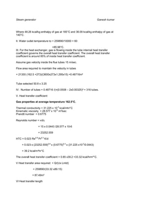Steam generator                                                         Ganesh kumar



Where 48.26 kcal/kg enthalpy of gas at 185°C and 36.09 kcal/kg enthalpy of gas at
140°C.

II. Water outlet temperature to = 259890/10000 + 60

                                =85.98°C.
III. For the heat exchanger, gas is flowing inside the tube internal heat transfer
coefficient governs the overall heat transfer coefficient. The overall heat transfer
coefficient is around 85% of inside heat transfer coefficient.

Assume gas velocity inside the flue tubes 15 m/sec.

Flow area required to maintain the velocity in tubes

= 21355 (162.5 +273)/(3600x273x1.295x15) =0.48716m²


Tube selected 50.8 x 3.25

IV. Number of tubes = 0.48716 /( (0.0508 – 2x0.00325)² = 316 tubes.

V. Heat transfer coefficient

Gas properties at average temperature 162.5°C.

Thermal conductivity = 31.225 x 10-3 kcal/mhr°C
Kinematic viscosity = 28.577 x 10-6 m²/sec
Prandtl number = 0.6775

Reynolds number = vd/γ

                   = 15 x 0.0443 /28.577 x 10-6

                   = 23252.559

HTC = 0.023 Re0.8 Pr0.3 K/d

     = 0.023 x (23252.559)0.8 x (0.6775)0.3 x (31.225 x10-3/0.0443)

     = 39.2 kcal/m²hr°C

The overall heat transfer coefficient = 0.85 x39.2 =33.32 kcal/hrm²°C.

V Heat transfer area required = Q/(Ux Lmtd)

               = 259890/(33.32 x89.15)

              = 87.49m²

VI Heat transfer length
 