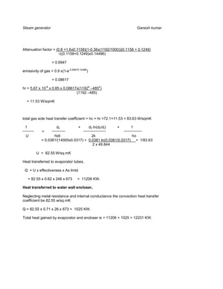 Steam generator                                                       Ganesh kumar




Attenuation factor = (0.8 +1.6x0.1158)(1-0.38x(1192/1000))(0.1158 + 0.1249)
                        ((0.1158+0.1249)x0.14486)

                   = 0.6947

emissivity of gas = 0.9 x(1-e-0.69470.14486)

                   = 0.08617

hr = 5.67 x 10-8 x 0.85 x 0.08617x(11924 –4854)
                                 (1192 –485)

  = 11.53 W/sqmK



total gas side heat transfer coefficient = hc + hr =72.1+11.53 = 83.63 W/sqmK

 1                    do             +         d0 ln(d0/di)   +   1
             =
  U                hidi                 2k                    ho
            = 0.0381/(14000x0.0317) + 0.0381 ln(0.0381/0.0317) + 1/83.63
                                        2 x 49.844

         U = 82.55 W/sq.mK

Heat transferred to evaporator tubes,

 Q = U x effectiveness x Ax lmtd

     = 82.55 x 0.82 x 246 x 673     = 11206 KW.

Heat transferred to water wall encloser,

Neglecting metal resistance and internal conductance the convection heat transfer
coefficient be 82.55 w/sq.mK

Q = 82.55 x 0.71 x 26 x 673 = 1025 KW.

Total heat gained by evaporator and encloser is = 11206 + 1025 = 12231 KW.
 
