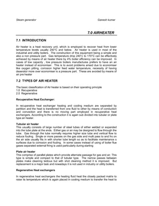 Steam generator                                                         Ganesh kumar



                                                               7.0 AIRHEATER

7.1 INTRODUCTION

Air heater is a heat recovery unit, which is employed to recover heat from lower
temperature levels usually 240°C and below. Air heater is used in most of the
industrial and utility boilers. The construction of this equipment being a simple and
also a non pressure part. Gas temperature drop 240°c to 170°C can be effectively
achieved by means of air heater there by 4% boiler efficiency can be improved. In
cases of low capacity , low pressure boilers manufactures prefers to have an air
heater instead of economiser. This is to avoid problems arised due to economiser
like oxygen pitting, corrosion higher feed water temperature, necessity of having
deaerator more over economiser is a pressure part. These are avoided by means of
air pre heater

7.2 TYPES OF AIR HEATER

The basic classification of Air heater is based on their operating principle
1.0 Recuperative
2.0 Regenerative

Recuperative Heat Exchanger:

In recuperative heat exchanger heating and cooling medium are separated by
partition and the heat is transferred from one fluid to other by means of conduction
and convection and there is no moving part employed in recuperative heat
exchangers. According to the construction it is again sub divided into tubular or plate
type air heater.

Tubular air heater
This usually consists of large number of steel tubes of either welded or expanded
into the tube plate at the ends. Either gas or air may be designed to flow through the
tube. Gas through the tube normally requires higher size tube and vertical flow to
reduce fouling. Single or more passes on the gas side and multi pass to and fro on
the air side usually fits in with shorter tube length so as to facilitate maintenance o
surfaces due to corrosion and fouling. In some cases instead of using of boiler flue
gases separated external firing is used particularly during starting

Plate air heater
This comprise of parallel plates which provide alternate passage for gas and air. This
type is simple and compact to that of tubular type. The narrow passes between
plates make cleaning tedious but with shot cleaning method it is improved. But
replacement is a major task and nowadays it is not used in industry or utility boilers.

Regenerative Heat exchangers

In regenerative heat exchangers the heating fluid heat the closely packed matrix to
raise its temperature which is again placed in cooling medium to transfer the heat to
 
