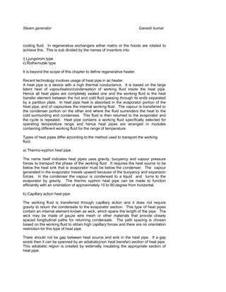 Steam generator                                                         Ganesh kumar



cooling fluid. In regenerative exchangers either matrix or the hoods are rotated to
achieve this. This is sub divided by the names of inventors into

i) Ljungstrom type
ii) Rothemuble type

It is beyond the scope of this chapter to define regenerative heater.

Recent technology involves usage of heat pipe in air heater.
A heat pipe is a device with a high thermal conductance. It is based on the large
latent heat of vapourisation/condensation of working fluid inside the heat pipe.
Hence all heat pipes are completely sealed one and the working fluid is the heat
transfer element between the hot and cold fluid passing through its ends separated
by a partition plate. In heat pipe heat is absorbed in the evaporator portion of the
heat pipe, and of vapourises the internal working fluid. The vapour is transferred to
the condenser portion on the other end where the fluid surrenders the heat to the
cold surrounding and condenses. This fluid is then returned to the evaporator and
the cycle is repeated. Heat pipe contains a working fluid specifically selected for
operating temperature range and hence heat pipes are arranged in modules
containing different working fluid for the range of temperature.

Types of heat pipes differ according to the method used to transport the working
fluid.

a) Thermo-syphon heat pipe.

The name itself indicates heat pipes uses gravity, buoyancy and vapour pressure
forces to transport the phase of the working fluid. It requires the heat source to be
below the heat sink that is evaporator must be below the condenser. The vapour
generated in the evaporator travels upward because of the buoyancy and expansion
forces. In the condenser the vapour is condensed to a liquid and turns to the
evaporator by gravity. The thermo syphon heat pipe can be made to function
efficiently with an orientation of approximately 10 to 90 degree from horizontal.

b) Capillary action heat pipe

The working fluid is transferred through capillary action and it does not require
gravity to return the condensate to the evaporator section. This type of heat pipes
contain an internal element known as wick, which spans the length of the pipe. The
wick may be made of gauze wire mesh or other materials that provide closely
spaced longitudinal paths for returning condensate. The path spacing is chosen
based on the working fluid to obtain high capillary forces and there are no orientation
restriction for this type of heat pipe.

There should not be gap between heat source and sink in the heat pipe. If a gap
exists then it can be spanned by an adiabatic(non heat transfer) section of heat pipe.
This adiabatic region is created by externally insulating the appropriate section of
heat pipe.
 