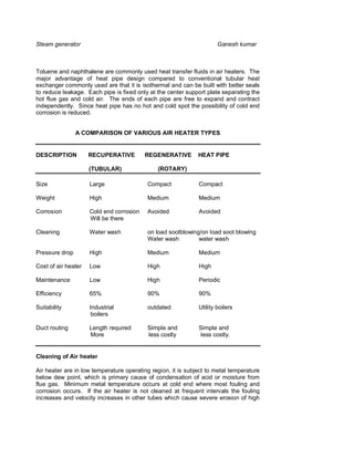Steam generator                                                       Ganesh kumar



Toluene and naphthalene are commonly used heat transfer fluids in air heaters. The
major advantage of heat pipe design compared to conventional tubular heat
exchanger commonly used are that it is isothermal and can be built with better seals
to reduce leakage. Each pipe is fixed only at the center support plate separating the
hot flue gas and cold air. The ends of each pipe are free to expand and contract
independently. Since heat pipe has no hot and cold spot the possibility of cold end
corrosion is reduced.


                A COMPARISON OF VARIOUS AIR HEATER TYPES


DESCRIPTION          RECUPERATIVE         REGENERATIVE        HEAT PIPE

                     (TUBULAR)                (ROTARY)

Size                 Large                Compact             Compact

Weight               High                 Medium              Medium

Corrosion            Cold end corrosion   Avoided             Avoided
                     Will be there

Cleaning             Water wash           on load sootblowing/on load soot blowing
                                          Water wash         water wash

Pressure drop        High                 Medium              Medium

Cost of air heater   Low                  High                High

Maintenance          Low                  High                Periodic

Efficiency           65%                  90%                 90%

Suitability          Industrial           outdated            Utility boilers
                      boilers

Duct routing         Length required      Simple and          Simple and
                     More                 less costly         less costly.


Cleaning of Air heater

Air heater are in low temperature operating region, it is subject to metal temperature
below dew point, which is primary cause of condensation of acid or moisture from
flue gas. Minimum metal temperature occurs at cold end where most fouling and
corrosion occurs. If the air heater is not cleaned at frequent intervals the fouling
increases and velocity increases in other tubes which cause severe erosion of high
 