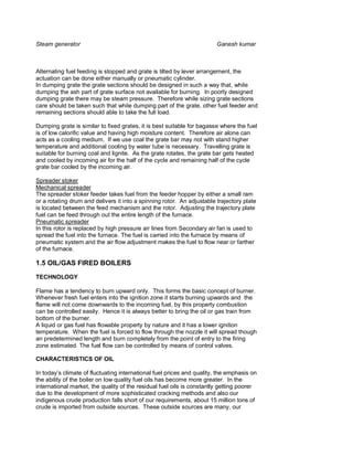 Steam generator                                                         Ganesh kumar



Alternating fuel feeding is stopped and grate is tilted by lever arrangement, the
actuation can be done either manually or pneumatic cylinder.
In dumping grate the grate sections should be designed in such a way that, while
dumping the ash part of grate surface not available for burning. In poorly designed
dumping grate there may be steam pressure. Therefore while sizing grate sections
care should be taken such that while dumping part of the grate, other fuel feeder and
remaining sections should able to take the full load.

Dumping grate is similar to fixed grates, it is best suitable for bagasse where the fuel
is of low calorific value and having high moisture content. Therefore air alone can
acts as a cooling medium. If we use coal the grate bar may not with stand higher
temperature and additional cooling by water tube is necessary. Travelling grate is
suitable for burning coal and lignite. As the grate rotates, the grate bar gets heated
and cooled by incoming air for the half of the cycle and remaining half of the cycle
grate bar cooled by the incoming air.

Spreader stoker
Mechanical spreader
The spreader stoker feeder takes fuel from the feeder hopper by either a small ram
or a rotating drum and delivers it into a spinning rotor. An adjustable trajectory plate
is located between the feed mechanism and the rotor. Adjusting the trajectory plate
fuel can be feed through out the entire length of the furnace.
Pneumatic spreader
In this rotor is replaced by high pressure air lines from Secondary air fan is used to
spread the fuel into the furnace. The fuel is carried into the furnace by means of
pneumatic system and the air flow adjustment makes the fuel to flow near or farther
of the furnace.

1.5 OIL/GAS FIRED BOILERS
TECHNOLOGY

Flame has a tendency to burn upward only. This forms the basic concept of burner.
Whenever fresh fuel enters into the ignition zone it starts burning upwards and the
flame will not come downwards to the incoming fuel, by this property combustion
can be controlled easily. Hence it is always better to bring the oil or gas train from
bottom of the burner.
A liquid or gas fuel has flowable property by nature and it has a lower ignition
temperature. When the fuel is forced to flow through the nozzle it will spread though
an predetermined length and burn completely from the point of entry to the firing
zone estimated. The fuel flow can be controlled by means of control valves.

CHARACTERISTICS OF OIL

In today’s climate of fluctuating international fuel prices and quality, the emphasis on
the ability of the boiler on low quality fuel oils has become more greater. In the
international market, the quality of the residual fuel oils is constantly getting poorer
due to the development of more sophisticated cracking methods and also our
indigenous crude production falls short of our requirements, about 15 million tons of
crude is imported from outside sources. These outside sources are many, our
 