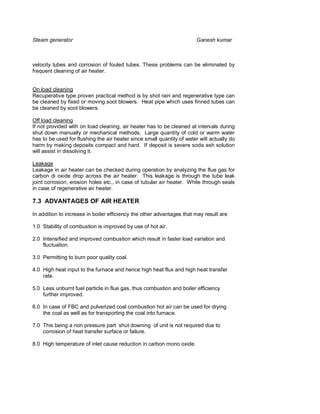 Steam generator                                                         Ganesh kumar



velocity tubes and corrosion of fouled tubes. These problems can be eliminated by
frequent cleaning of air heater.


On load cleaning
Recuperative type proven practical method is by shot rain and regenerative type can
be cleaned by fixed or moving soot blowers. Heat pipe which uses finned tubes can
be cleaned by soot blowers.

Off load cleaning
If not provided with on load cleaning, air heater has to be cleaned at intervals during
shut down manually or mechanical methods. Large quantity of cold or warm water
has to be used for flushing the air heater since small quantity of water will actually do
harm by making deposits compact and hard. If deposit is severe soda ash solution
will assist in dissolving it.

Leakage
Leakage in air heater can be checked during operation by analyzing the flue gas for
carbon di oxide drop across the air heater. This leakage is through the tube leak
joint corrosion, erosion holes etc., in case of tubular air heater. While through seals
in case of regenerative air heater.

7.3 ADVANTAGES OF AIR HEATER

In addition to increase in boiler efficiency the other advantages that may result are

1.0 Stability of combustion is improved by use of hot air.

2.0 Intensified and improved combustion which result in faster load variation and
    fluctuation.

3.0 Permitting to burn poor quality coal.

4.0 High heat input to the furnace and hence high heat flux and high heat transfer
    rate.

5.0 Less unburnt fuel particle in flue gas, thus combustion and boiler efficiency
    further improved.

6.0 In case of FBC and pulverized coal combustion hot air can be used for drying
    the coal as well as for transporting the coal into furnace.

7.0 This being a non pressure part shut downing of unit is not required due to
    corrosion of heat transfer surface or failure.

8.0 High temperature of inlet cause reduction in carbon mono oxide.
 