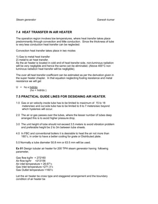 Steam generator                                                        Ganesh kumar



7.4 HEAT TRANSFER IN AIR HEATER

The operation region involves low temperatures, where heat transfer takes place
predominantly through convection and little conduction. Since the thickness of tube
is very less conduction heat transfer can be neglected.

Convection heat transfer takes place in two modes

1) Gas to metal heat transfer
2) metal to air heat transfer.
As the air heater is located in cold end of heat transfer side, non-luminous radiation
will be very negligible and hence the same can be eliminated. (Above 400°C non
luminous radiation heat transfer will be negligible).

The over all heat transfer coefficient can be estimated as per the derivation given in
the super heater chapter. In that equation neglecting fouling resistance and metal
resistance we will get

U = ho x hidi/do
         (ho + hidi/do )

7.5 PRACTICAL GUIDE LINES FOR DESIGNING AIR HEATER.

1.0 Gas or air velocity inside tube has to be limited to maximum of 15 to 18
    meters/sec and out side tube has to be limited to 6 to 7 meters/sec beyond
    which hysterisis will occur.

2.0 The air or gas passes over the tubes, where the lesser number of tubes deep
    arranged this is to avoid higher pressure drop.

3.0 The unit height of tube should not exceed 3.5 meters to avoid vibration problem
    and preferable height be 2 to 3m between tube sheets.

4.0 In FBC and conventional boilers it is desirable to heat the air not more than
    180°c, in order to have a better cooling for grate or Distributed plate.

5.0 Normally a tube diameter 50.8 mm or 63.5 mm will be used.

Ex 01 Design tubular air heater for 200 TPH steam generator having following
parameter,

Gas flow kg/hr = 272160
Air flow kg/hr =213156
Air inlet temperature = 26.67°c
Gas Inlet temperature =271.3°c
Gas Outlet temperature =160°c

Let the air heater be cross type and staggered arrangement and the boundary
condition of air heater be
 