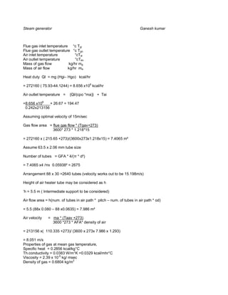 Steam generator                                                         Ganesh kumar



Flue gas inlet temperature °c Tgi
Flue gas outlet temperature °c Tgo
Air inlet temperature         °cTai
Air outlet temperature        °cTao
Mass of gas flow          kg/hr mg
Mass of air flow          kg/hr ma

Heat duty Ql = mg (Hgi– Hgo) kcal/hr

= 272160 ( 75.93-44.1244) = 8.656 x106 kcal/hr

Air outlet temperature =    {Ql/(cpo *ma)} + Tai

=8.656 x106   + 26.67 = 194.47
 0.242x213156

Assuming optimal velocity of 15m/sec

Gas flow area = flue gas flow * (Tgav+273)
                3600* 273 * 1.218*15

= 272160 x ( 215.65 +273)/(3600x273x1.218x15) = 7.4065 m²

Assume 63.5 x 2.06 mm tube size

Number of tubes = GFA * 4/( * d²)

= 7.4065 x4 / x 0.05938² = 2675

Arrangement 88 x 30 =2640 tubes (velocity works out to be 15.198m/s)

Height of air heater tube may be considered as h

‘h = 5.5 m ( Intermediate support to be considered)

Air flow area = h(num. of tubes in air path * pitch – num. of tubes in air path * od)

= 5.5 (88x 0.080 – 88 x0.0635) = 7.986 m²

Air velocity   = ma * (Taav +273)
                 3600 *273 * AFA* density of air

= 213156 x( 110.335 +273)/ (3600 x 273x 7.986 x 1.293)

= 8.051 m/s
Properties of gas at mean gas temperature,
Specific heat = 0.2856 kcal/kg°C
Th.conductivity = 0.0383 W/m°K =0.0329 kcal/mhr°C
Viscosity = 2.39 x 10-5 kg/ msec
Density of gas = 0.6804 kg/m3
 