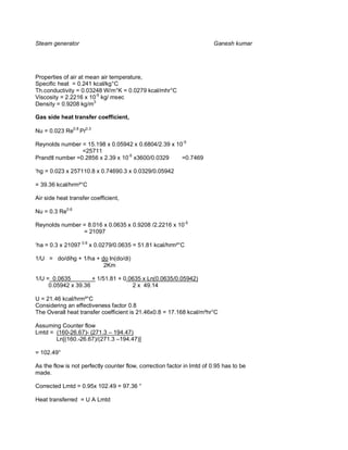 Steam generator                                                         Ganesh kumar




Properties of air at mean air temperature,
Specific heat = 0.241 kcal/kg°C
Th.conductivity = 0.03248 W/m°K = 0.0279 kcal/mhr°C
Viscosity = 2.2216 x 10-5 kg/ msec
Density = 0.9208 kg/m3

Gas side heat transfer coefficient,

Nu = 0.023 Re0.8 Pr0.3

Reynolds number = 15.198 x 0.05942 x 0.6804/2.39 x 10-5
                 =25711
Prandtl number =0.2856 x 2.39 x 10-5 x3600/0.0329    =0.7469

‘hg = 0.023 x 257110.8 x 0.74690.3 x 0.0329/0.05942

= 39.36 kcal/hrm²°C

Air side heat transfer coefficient,

Nu = 0.3 Re0.6

Reynolds number = 8.016 x 0.0635 x 0.9208 /2.2216 x 10-5
                = 21097

‘ha = 0.3 x 21097 0.6 x 0.0279/0.0635 = 51.81 kcal/hrm²°C

1/U = do/dihg + 1/ha + do ln(do/di)
                        2Km

1/U = 0.0635         + 1/51.81 + 0.0635 x Ln(0.0635/0.05942)
     0.05942 x 39.36                2 x 49.14

U = 21.46 kcal/hrm²°C
Considering an effectiveness factor 0.8
The Overall heat transfer coefficient is 21.46x0.8 = 17.168 kcal/m²hr°C

Assuming Counter flow
Lmtd = (160-26.67)- (271.3 – 194.47)
       Ln[(160.-26.67)/(271.3 –194.47)]

= 102.49°

As the flow is not perfectly counter flow, correction factor in lmtd of 0.95 has to be
made.

Corrected Lmtd = 0.95x 102.49 = 97.36 °

Heat transferred = U A Lmtd
 