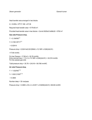 Steam generator                                                    Ganesh kumar




Heat transfer area arranged in two blocks

A = 8.656 x 106/17.168 x 97.36

Required heat transfer area = 5178.65 m².

Provided heat transfer area in two blocks = 2x x0.0635x5.5x88x30 = 5793 m²

Gas side Pressure drop,

‘f = 0.184/Re0.2

f = 0.184/ 257110.2

= 0.02414

Pressure drop = 0.02414x5.5/0.05942 x 15.198² x 0.68/(2x9.81)

=17.89 mmWc

For two Passes = 17.89 x2 = 35.78 mmWc
Entry and exit loss = 1.5 x 2 x 15.198² x 0.68/(2x9.81) = 24.016 mmWc
For two passes gas side

Total pressure drop = 35.78 + 24.016 = 59.796 mmWC

Air side Pressure drop,

‘f = 1.632/Re0.15

f = 1.632/ 210970.15

= 0.3665

Number deep = 30 nos/pass

Pressure drop = 0.3665 x 30 x 2 x 8.051² x 0.9208/(2x9.81) =66.89 mmWC
 