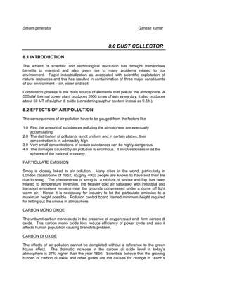 Steam generator                                                     Ganesh kumar



                                                  8.0 DUST COLLECTOR

8.1 INTRODUCTION

The advent of scientific and technological revolution has brought tremendous
benefits to mankind and also given rise to many problems related to our
environment. Rapid industrialization as associated with scientific exploitation of
natural resources and this has resulted in contamination of three major constituents
of our environment – air, water and soil.

Combustion process is the main source of elements that pollute the atmosphere. A
500MW thermal power plant produces 2000 tones of ash every day, it also produces
about 50 MT of sulphur di oxide (considering sulphur content in coal as 0.5%).

8.2 EFFECTS OF AIR POLLUTION

The consequences of air pollution have to be gauged from the factors like

1.0 First the amount of substances polluting the atmosphere are eventually
    accumulating
2.0 The distribution of pollutants is not uniform and in certain places, their
    concentration is in-admissibly high
3.0 Very small concentrations of certain substances can be highly dangerous.
4.0 The damages caused by air pollution is enormous. It involves losses in all the
    spheres of the national economy.

PARTICULATE EMISSION

Smog is closely linked to air pollution. Many cities in the world, particularly in
London catastrophe of 1952, roughly 4000 people are known to have lost their life
due to smog. The phenomenon of smog is a mixture of smoke and fog, has been
related to temperature inversion, the heavier cold air saturated with industrial and
transport emissions remains near the grounds compressed under a dome off light
warm air. Hence it is necessary for industry to let the particulate emission to a
maximum height possible. Pollution control board framed minimum height required
for letting out the smoke in atmosphere.

CARBON MONO OXIDE

The unburnt carbon mono oxide in the presence of oxygen react and form carbon di
oxide. This carbon mono oxide loss reduce efficiency of power cycle and also it
affects human population causing branchits problem.

CARBON DI OXIDE

The effects of air pollution cannot be completed without a reference to the green
house effect. The dramatic increase in the carbon di oxide level in today’s
atmosphere is 27% higher than the year 1850. Scientists believe that the growing
burden of carbon di oxide and other gases are the causes for change in earth’s
 