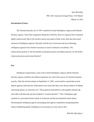 POL360: McCarthy 1
Kati McCarthy
POL 360: American Foreign Policy / S14 Munsil
March 18, 2014
Introduction of Issue:
The National Security Act of 1947 created the Central Intelligence Agency and National
Security Agency.i
Since their origination during the Cold War, these two agencies have remained
highly controversial. Due to the secretive and covert nature of their work, there has been much
mistrust of intelligence agencies. Recently with the rise in terrorism and new technology,
intelligence agencies have found it necessary to resort to domestic surveillance. The
controversial question is: Do the benefits of national security surveillance prevail over the forfeit
of personal privacy and certain liberties?
Pro:
Intelligence organizations, such as the Central Intelligence Agency and the National
Security Agency, and their surveillance operations are vital to the success of American national
security. After the terrorist attacks on September 11, 2001, word started to spread that several
federal agencies and local law enforcement were aware that there were threats made by Al Qaeda
concerning attacks on American soil.ii
These agencies had failed to work together and provide
each other with data that may have helped to “connect the dots”.iii
This “intelligence gap”
resulted in a successful terrorist attack on American soil that devastated the entire nation.
Decreasing the intelligence gap by encouraging inter-agency cooperation and gaining better
means of gathering quality intelligence was necessary at a time such as this.
 