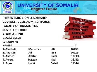 PRESENTATION ON LEADERSHIP
COURSE: PUBLIC ADMINSTRATION
FACULTY OF HUMANITIES
SEMISTER: THREE
YEAR: SECOND
CLASS: ES15B
GROUP: ‘4’
NAMES ID
1. Abdikafi Mohamed Ali 16233
2. Abdikani Ali Isse 14226
3. Ahmed Abshir Gedi 13213
4. Aweys Hassan Egal 16143
5. Ayan Hersi Salad 15144
 