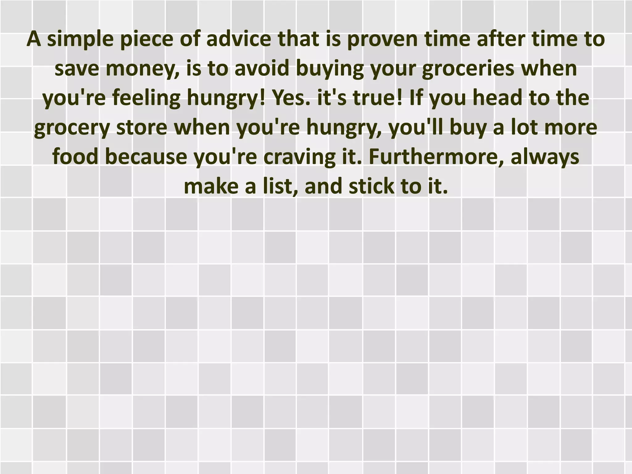 A simple piece of advice that is proven time after time to
save money, is to avoid buying your groceries when
you're feeling hungry! Yes. it's true! If you head to the
grocery store when you're hungry, you'll buy a lot more
food because you're craving it. Furthermore, always
make a list, and stick to it.
 
