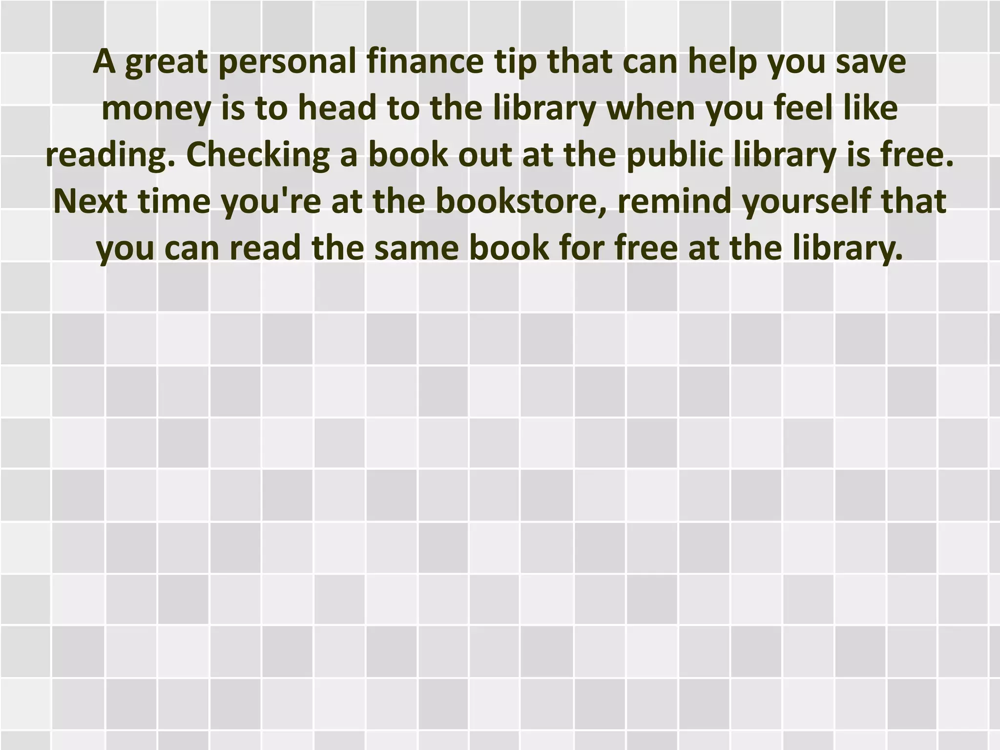 A great personal finance tip that can help you save
money is to head to the library when you feel like
reading. Checking a book out at the public library is free.
Next time you're at the bookstore, remind yourself that
you can read the same book for free at the library.
 