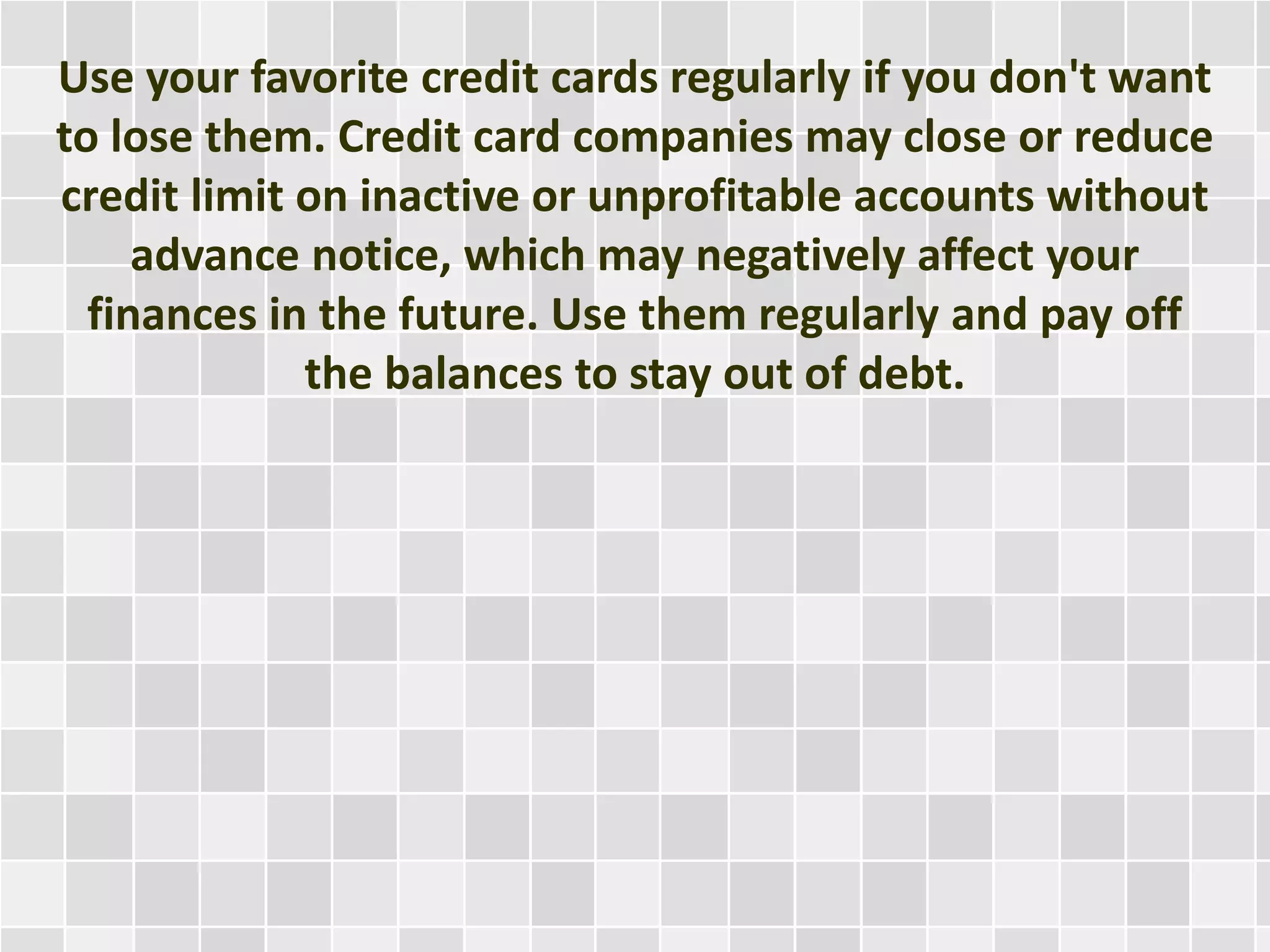 Use your favorite credit cards regularly if you don't want
to lose them. Credit card companies may close or reduce
credit limit on inactive or unprofitable accounts without
advance notice, which may negatively affect your
finances in the future. Use them regularly and pay off
the balances to stay out of debt.
 