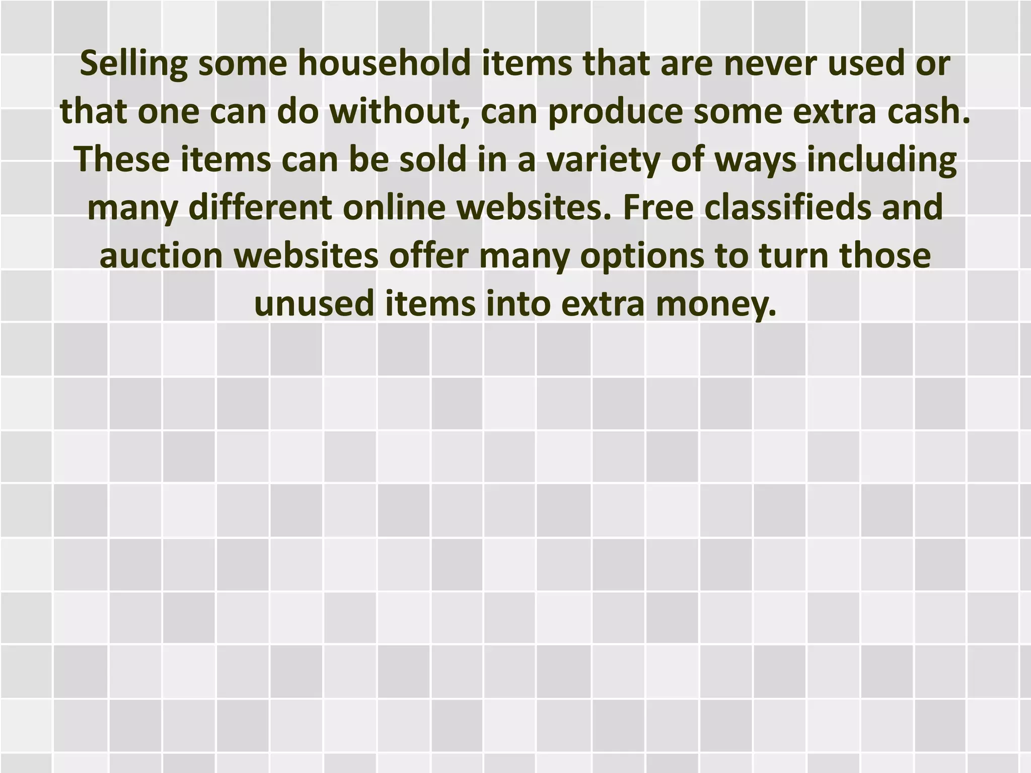 Selling some household items that are never used or
that one can do without, can produce some extra cash.
These items can be sold in a variety of ways including
many different online websites. Free classifieds and
auction websites offer many options to turn those
unused items into extra money.
 