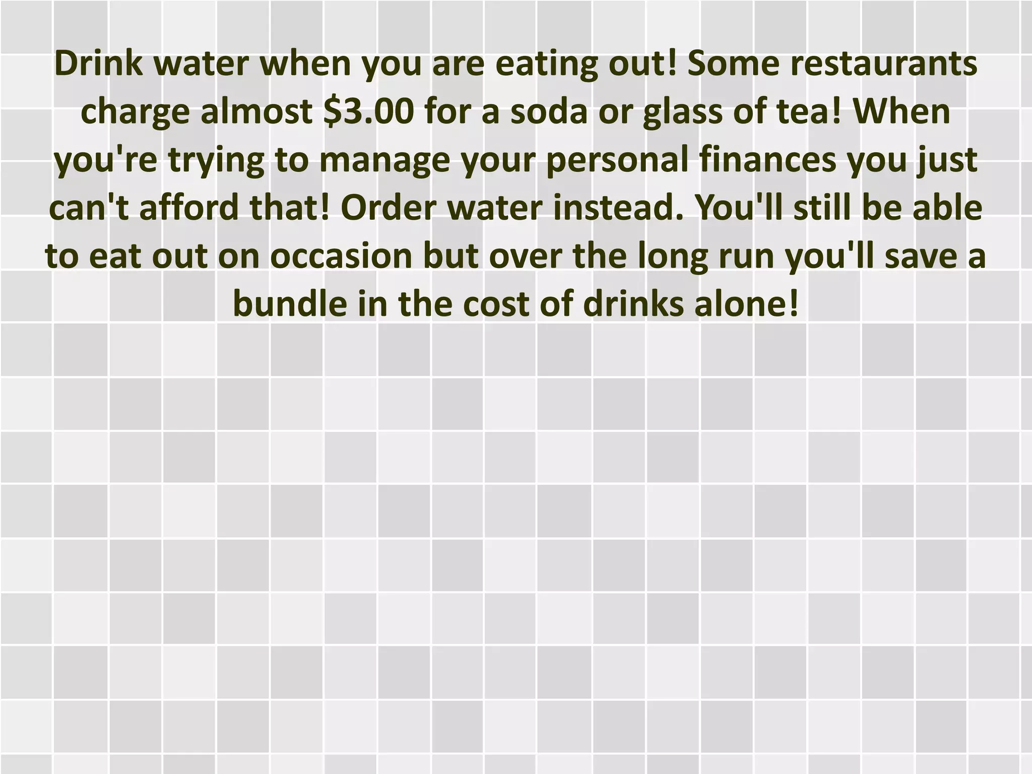 Drink water when you are eating out! Some restaurants
charge almost $3.00 for a soda or glass of tea! When
you're trying to manage your personal finances you just
can't afford that! Order water instead. You'll still be able
to eat out on occasion but over the long run you'll save a
bundle in the cost of drinks alone!
 