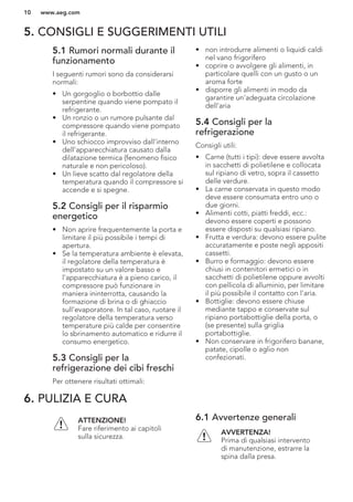 5. CONSIGLI E SUGGERIMENTI UTILI
5.1 Rumori normali durante il
funzionamento
I seguenti rumori sono da considerarsi
normali:
• Un gorgoglio o borbottio dalle
serpentine quando viene pompato il
refrigerante.
• Un ronzio o un rumore pulsante dal
compressore quando viene pompato
il refrigerante.
• Uno schiocco improvviso dall'interno
dell'apparecchiatura causato dalla
dilatazione termica (fenomeno fisico
naturale e non pericoloso).
• Un lieve scatto dal regolatore della
temperatura quando il compressore si
accende e si spegne.
5.2 Consigli per il risparmio
energetico
• Non aprire frequentemente la porta e
limitare il più possibile i tempi di
apertura.
• Se la temperatura ambiente è elevata,
il regolatore della temperatura è
impostato su un valore basso e
l'apparecchiatura è a pieno carico, il
compressore può funzionare in
maniera ininterrotta, causando la
formazione di brina o di ghiaccio
sull'evaporatore. In tal caso, ruotare il
regolatore della temperatura verso
temperature più calde per consentire
lo sbrinamento automatico e ridurre il
consumo energetico.
5.3 Consigli per la
refrigerazione dei cibi freschi
Per ottenere risultati ottimali:
• non introdurre alimenti o liquidi caldi
nel vano frigorifero
• coprire o avvolgere gli alimenti, in
particolare quelli con un gusto o un
aroma forte
• disporre gli alimenti in modo da
garantire un'adeguata circolazione
dell'aria
5.4 Consigli per la
refrigerazione
Consigli utili:
• Carne (tutti i tipi): deve essere avvolta
in sacchetti di polietilene e collocata
sul ripiano di vetro, sopra il cassetto
delle verdure.
• La carne conservata in questo modo
deve essere consumata entro uno o
due giorni.
• Alimenti cotti, piatti freddi, ecc.:
devono essere coperti e possono
essere disposti su qualsiasi ripiano.
• Frutta e verdura: devono essere pulite
accuratamente e poste negli appositi
cassetti.
• Burro e formaggio: devono essere
chiusi in contenitori ermetici o in
sacchetti di polietilene oppure avvolti
con pellicola di alluminio, per limitare
il più possibile il contatto con l'aria.
• Bottiglie: devono essere chiuse
mediante tappo e conservate sul
ripiano portabottiglie della porta, o
(se presente) sulla griglia
portabottiglie.
• Non conservare in frigorifero banane,
patate, cipolle o aglio non
confezionati.
6. PULIZIA E CURA
ATTENZIONE!
Fare riferimento ai capitoli
sulla sicurezza.
6.1 Avvertenze generali
AVVERTENZA!
Prima di qualsiasi intervento
di manutenzione, estrarre la
spina dalla presa.
www.aeg.com10
 