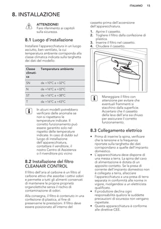 8. INSTALLAZIONE
ATTENZIONE!
Fare riferimento ai capitoli
sulla sicurezza.
8.1 Luogo d'installazione
Installare l'apparecchiatura in un luogo
asciutto, ben ventilato, la cui
temperatura ambiente corrisponda alla
classe climatica indicata sulla targhetta
dei dati del modello:
Classe
climati-
ca
Temperatura ambiente
SN da +10°C a +32°C
N da +16°C a +32°C
ST da +16°C a +38°C
T da +16°C a +43°C
In alcuni modelli potrebbero
verificarsi delle anomalie se
non si rispettano le
temperature indicate. Il
corretto funzionamento può
essere garantito solo nel
rispetto delle temperature
indicate. In caso di dubbi sul
luogo di installazione
dell'apparecchiatura,
contattare il venditore, il
nostro Centro di Assistenza
o il rivenditore più vicino
8.2 Installazione del filtro
CLEANAIR CONTROL
Il filtro dell'aria al carbone è un filtro al
carbone attivo che assorbe i cattivi odori
e permette a tutti gli alimenti conservati
di mantenere le proprie proprietà
organolettiche senza il rischio di
contaminazione di odori.
Alla consegna, il filtro è contenuto in una
confezione di plastica, al fine di
preservarne le prestazioni. Il filtro deve
essere posizionato all'interno del
cassetto prima dell'accensione
dell'apparecchiatura.
1. Aprire il cassetto.
2. Togliere il filtro dalla confezione di
plastica.
3. Inserire il filtro nel cassetto.
4. Chiudere il cassetto.
Maneggiare il filtro con
attenzione per evitare che
eventuali frammenti si
stacchino dalla superficie.
Accertarsi che il cassetto
della leva dell'aria sia chiuso
per assicurare il corretto
funzionamento.
8.3 Collegamento elettrico
• Prima di inserire la spina, verificare
che la tensione e la frequenza
riportate sulla targhetta dei dati
corrispondano a quelle dell'impianto
domestico.
• L'apparecchiatura deve disporre di
una messa a terra. La spina del cavo
di alimentazione è dotata di un
apposito contatto. Se la presa di
corrente dell'impianto domestico non
è collegata a terra, allacciare
l'apparecchiatura a una presa di terra
separata in conformità alle norme in
vigore, rivolgendosi a un elettricista
qualificato.
• Il produttore declina ogni
responsabilità qualora le suddette
precauzioni di sicurezza non vengano
rispettate.
• Questa apparecchiatura è conforme
alle direttive CEE.
ITALIANO 15
 