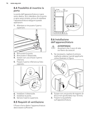 8.4 Possibilità di invertire la
porta
La porta dell'apparecchiatura si apre
verso destra. Se si desidera che la porta
si apra verso sinistra, prima di installare
l'apparecchiatura eseguire queste
operazioni:
1. Allentare e rimuovere il perno
superiore.
2. Rimuovere la porta.
3. Rimuovere il distanziale.
4. Svitare con una chiave il perno
inferiore.
5. Fissare il perno inferiore sul lato
opposto.
6. Installare il distanziale.
7. Installare la porta.
8. Serrare il perno superiore.
8.5 Requisiti di ventilazione
Il flusso d'aria dietro l'apparecchiatura
deve essere sufficiente.
5 cm min.
200 cm2
min.
200 cm2
8.6 Installazione
dell’apparecchiatura
AVVERTENZA!
Accertarsi che il cavo di rete
sia libero da ostacoli.
1. Se necessario, tagliare la striscia
sigillante adesiva, quindi applicarla
come illustrato in figura.
x
x
2. Forare con una punta da trapano di
Ø 2,5 mm (profondità max 10 mm).
3. Fissare la squadretta
sull'apparecchiatura.
www.aeg.com16
 