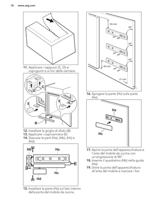11. Applicare i cappucci (C, D) ai
coprigiunti e ai fori delle cerniere.
E
E
B
D
C
12. Installare la griglia di sfiato (B).
13. Applicare i copricerniera (E).
14. Staccare le parti (Ha), (Hb), (Hc) e
(Hd).
Hb Ha
Hc
Hd
15. Installare la parte (Ha) sul lato interno
della porta del mobile da cucina.
21 mm
~50 mm
~50 mm
90
o
90
o
90
o
16. Spingere la parte (Hc) sulla parte
(Ha).
Ha
Hc
17. Aprire la porta dell'apparecchiatura e
l'anta del mobile da cucina con
un'angolazione di 90°.
18. Inserire il quadratino (Hb) nella guida
(Ha).
19. Unire la porta dell'apparecchiatura
all'anta del mobile e marcare i fori.
www.aeg.com18
 