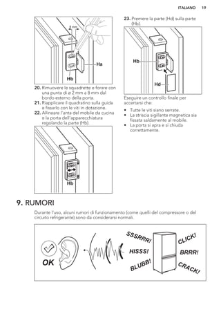 Ha
Hb
8 mm
20. Rimuovere le squadrette e forare con
una punta di ø 2 mm a 8 mm dal
bordo esterno della porta.
21. Riapplicare il quadratino sulla guida
e fissarlo con le viti in dotazione.
22. Allineare l'anta del mobile da cucina
e la porta dell'apparecchiatura
regolando la parte (Hb).
Hb
23. Premere la parte (Hd) sulla parte
(Hb).
Hb
Hd
Eseguire un controllo finale per
accertarsi che:
• Tutte le viti siano serrate.
• La striscia sigillante magnetica sia
fissata saldamente al mobile.
• La porta si apra e si chiuda
correttamente.
9. RUMORI
Durante l'uso, alcuni rumori di funzionamento (come quelli del compressore o del
circuito refrigerante) sono da considerarsi normali.
BRRR!HISSS!
CLICK!
BLUBB! CRACK!
SSSRRR!
OK
ITALIANO 19
 