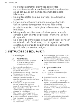 • Não utilize aparelhos eléctricos dentro dos
compartimentos do aparelho destinados a alimentos,
a não ser que sejam do tipo recomendado pelo
fabricante.
• Não utilize jactos de água ou vapor para limpar o
aparelho.
• Limpe o aparelho com um pano macio e húmido.
Utilize apenas detergentes neutros. Não utilize
produtos abrasivos, esfregões, solventes ou objectos
metálicos.
• Não guarde substâncias explosivas, como latas de
aerossóis com agente de pressão inflamável, dentro
do aparelho.
• Se o cabo de alimentação estiver danificado, deve ser
substituído pelo fabricante, por um agente de
assistência autorizado ou por uma pessoa igualmente
qualificada, para evitar perigos.
2. INSTRUÇÕES DE SEGURANÇA
2.1 Instalação
ADVERTÊNCIA!
A instalação deste aparelho
só deve ser efectuada por
uma pessoa qualificada.
• Remova toda a embalagem.
• Não instale nem utilize o aparelho se
ele estiver danificado.
• Cumpra as instruções de instalação
fornecidas com o aparelho.
• Tenha sempre cuidado quando
deslocar o aparelho porque o
aparelho é pesado. Use sempre luvas
de protecção.
• Certifique-se de que o ar pode
circular em torno do aparelho.
• Aguarde pelo menos 4 horas antes de
ligar o aparelho à fonte de
alimentação. Isto permite que o óleo
regresse ao compressor.
• Não instale o aparelho perto de
radiadores, fogões, fornos ou placas.
• A parte posterior do aparelho deve
ficar virada para uma parede.
• Não instale o aparelho em locais com
luz solar directa.
• Não instale este aparelho em locais
demasiado húmidos ou frios, como
anexos exteriores, garagens ou caves.
• Quando deslocar o aparelho, eleve-o
na parte da frente para evitar riscar o
chão.
2.2 Ligação eléctrica
ADVERTÊNCIA!
Risco de incêndio e choque
eléctrico.
• O aparelho tem de ficar ligado à
terra.
• Certifique-se de que a informação
sobre a ligação eléctrica existente na
placa de características está em
conformidade com a alimentação
eléctrica. Se não estiver, contacte um
electricista.
• Utilize sempre uma tomada bem
instalada e à prova de choques
eléctricos.
• Não utilize adaptadores de tomadas
duplas ou triplas, nem cabos de
extensão.
www.aeg.com24
 