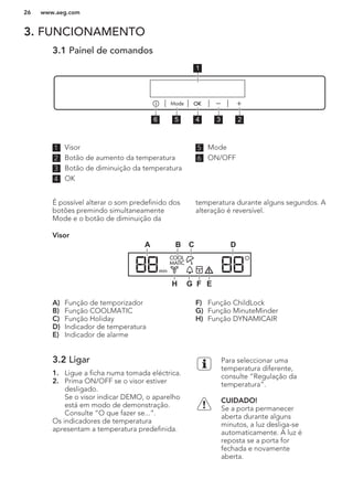3. FUNCIONAMENTO
3.1 Painel de comandos
56 4 3 2
1
1 Visor
2 Botão de aumento da temperatura
3 Botão de diminuição da temperatura
4 OK
5 Mode
6 ON/OFF
É possível alterar o som predefinido dos
botões premindo simultaneamente
Mode e o botão de diminuição da
temperatura durante alguns segundos. A
alteração é reversível.
Visor
C DBA
EFGH
A) Função de temporizador
B) Função COOLMATIC
C) Função Holiday
D) Indicador de temperatura
E) Indicador de alarme
F) Função ChildLock
G) Função MinuteMinder
H) Função DYNAMICAIR
3.2 Ligar
1. Ligue a ficha numa tomada eléctrica.
2. Prima ON/OFF se o visor estiver
desligado.
Se o visor indicar DEMO, o aparelho
está em modo de demonstração.
Consulte “O que fazer se...”.
Os indicadores de temperatura
apresentam a temperatura predefinida.
Para seleccionar uma
temperatura diferente,
consulte “Regulação da
temperatura”.
CUIDADO!
Se a porta permanecer
aberta durante alguns
minutos, a luz desliga-se
automaticamente. A luz é
reposta se a porta for
fechada e novamente
aberta.
www.aeg.com26
 