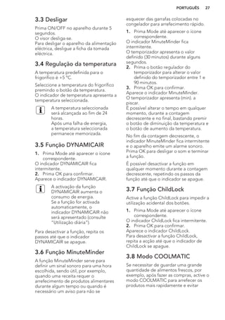3.3 Desligar
Prima ON/OFF no aparelho durante 5
segundos.
O visor desliga-se.
Para desligar o aparelho da alimentação
eléctrica, desligue a ficha da tomada
eléctrica.
3.4 Regulação da temperatura
A temperatura predefinida para o
frigorífico é +5 °C.
Seleccione a temperatura do frigorífico
premindo o botão da temperatura.
O indicador de temperatura apresenta a
temperatura seleccionada.
A temperatura seleccionada
será alcançada ao fim de 24
horas.
Após uma falha de energia,
a temperatura seleccionada
permanece memorizada.
3.5 Função DYNAMICAIR
1. Prima Mode até aparecer o ícone
correspondente.
O indicador DYNAMICAIR fica
intermitente.
2. Prima OK para confirmar.
Aparece o indicador DYNAMICAIR.
A activação da função
DYNAMICAIR aumenta o
consumo de energia.
Se a função for activada
automaticamente, o
indicador DYNAMICAIR não
será apresentado (consulte
“Utilização diária”).
Para desactivar a função, repita os
passos até que o indicador
DYNAMICAIR se apague.
3.6 Função MinuteMinder
A função MinuteMinder serve para
definir um sinal sonoro para uma hora
escolhida, sendo útil, por exemplo,
quando uma receita requer o
arrefecimento de produtos alimentares
durante algum tempo ou quando é
necessário um aviso para não se
esquecer das garrafas colocadas no
congelador para arrefecimento rápido.
1. Prima Mode até aparecer o ícone
correspondente.
O indicador MinuteMinder fica
intermitente.
O temporizador apresenta o valor
definido (30 minutos) durante alguns
segundos.
2. Prima o botão regulador do
temporizador para alterar o valor
definido do temporizador entre 1 e
90 minutos.
3. Prima OK para confirmar.
Aparece o indicador MinuteMinder.
O temporizador apresenta (min). a
piscar.
É possível alterar o tempo em qualquer
momento, durante a contagem
decrescente e no final, bastando premir
o botão de diminuição da temperatura e
o botão de aumento da temperatura.
No fim da contagem decrescente, o
indicador MinuteMinder fica intermitente
e o aparelho emite um alarme sonoro.
Prima OK para desligar o som e terminar
a função.
É possível desactivar a função em
qualquer momento durante a contagem
decrescente, repetindo os passos da
função até que o indicador se apague.
3.7 Função ChildLock
Active a função ChildLock para impedir a
utilização acidental dos botões.
1. Prima Mode até aparecer o ícone
correspondente.
O indicador ChildLock fica intermitente.
2. Prima OK para confirmar.
Aparece o indicador ChildLock.
Para desactivar a função ChildLock,
repita a acção até que o indicador de
ChildLock se apague.
3.8 Modo COOLMATIC
Se necessitar de guardar uma grande
quantidade de alimentos frescos, por
exemplo, após fazer as compras, active o
modo COOLMATIC para arrefecer os
produtos mais rapidamente e evitar
PORTUGUÊS 27
 