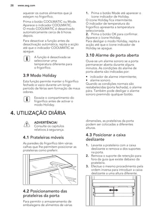 aquecer os outros alimentos que já
estejam no frigorífico.
Prima o botão COOLMATIC ou Mode.
Aparece o indicador COOLMATIC.
O modo COOLMATIC é desactivado
automaticamente cerca de 6 horas
depois.
Para desactivar a função antes da
desactivação automática, repita a acção
até que o indicador COOLMATIC se
apague.
A função é desactivada se
seleccionar uma
temperatura diferente para
o frigorífico.
3.9 Modo Holiday
Esta função permite manter o frigorífico
fechado e vazio durante um longo
período de férias sem formação de maus
odores.
Esvazie o compartimento do
frigorífico antes de activar o
modo Holiday.
1. Prima o botão Mode até aparecer o
ícone indicador de Holiday.
O ícone Holiday fica intermitente.
O indicador de temperatura do
frigorífico apresenta a temperatura
seleccionada.
2. Prima o botão OK para confirmar.
Aparece o ícone Holiday.
Para desligar o modo Holiday, repita a
acção até que o ícone indicador de
Holiday se apague.
3.10 Alarme de porta aberta
Ouve-se um alarme sonoro se a porta
permanecer aberta durante alguns
minutos. As condições do alarme de
porta aberta são indicadas por:
• indicador de alarme intermitente;
• alarme sonoro.
Quando as condições normais são
restabelecidas (porta fechada), o alarme
pára. Também pode desligar o alarme
sonoro premindo qualquer botão.
4. UTILIZAÇÃO DIÁRIA
ADVERTÊNCIA!
Consulte os capítulos
relativos à segurança.
4.1 Prateleiras móveis
As paredes do frigorífico têm várias
calhas que lhe permitem posicionar as
prateleiras como preferir.
4.2 Posicionamento das
prateleiras da porta
Para permitir o armazenamento de
embalagens de alimentos de várias
dimensões, as prateleiras da porta
podem ser colocadas a diferentes
alturas.
4.3 Posicionar a caixa
deslizante
1. Levante a prateleira com a caixa
deslizante e remova-a dos suportes
na porta.
2. Remova o suporte de retenção para
fora da guia que existe debaixo da
prateleira.
3. Efectue o mesmo procedimento pela
ordem inversa para introduzir a caixa
deslizante a uma altura diferente.
www.aeg.com28
 