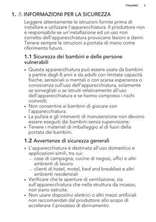 1. INFORMAZIONI PER LA SICUREZZA
Leggere attentamente le istruzioni fornite prima di
installare e utilizzare l'apparecchiatura. Il produttore non
è responsabile se un'installazione ed un uso non
corretto dell'apparecchiatura provocano lesioni e danni.
Tenere sempre le istruzioni a portata di mano come
riferimento futuro.
1.1 Sicurezza dei bambini e delle persone
vulnerabili
• Questa apparecchiatura può essere usata da bambini
a partire dagli 8 anni e da adulti con limitate capacità
fisiche, sensoriali o mentali o con scarsa esperienza o
conoscenza sull'uso dell'apparecchiatura, solamente
se sorvegliati o se istruiti relativamente all'uso
dell'apparecchiatura e se hanno compreso i rischi
coinvolti.
• Non consentire ai bambini di giocare con
l'apparecchiatura.
• La pulizia e gli interventi di manutenzione non devono
essere eseguiti dai bambini senza supervisione.
• Tenere i materiali di imballaggio al di fuori della
portata dei bambini.
1.2 Avvertenze di sicurezza generali
• L'apparecchiatura è destinata all'uso domestico e
applicazioni simili, tra cui:
– case di campagna; cucine di negozi, uffici e altri
ambienti di lavoro
– clienti di hotel, motel, bed and breakfast e altri
ambienti residenziali
• Verificare che le aperture di ventilazione, sia
sull'apparecchiatura che nella struttura da incasso,
non siano ostruite.
• Non usare dispositivi elettrici o altri mezzi artificiali
non raccomandati dal produttore allo scopo di
accelerare il processo di sbrinamento.
ITALIANO 3
 