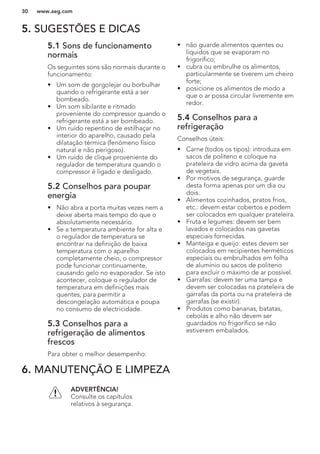 5. SUGESTÕES E DICAS
5.1 Sons de funcionamento
normais
Os seguintes sons são normais durante o
funcionamento:
• Um som de gorgolejar ou borbulhar
quando o refrigerante está a ser
bombeado.
• Um som sibilante e ritmado
proveniente do compressor quando o
refrigerante está a ser bombeado.
• Um ruído repentino de estilhaçar no
interior do aparelho, causado pela
dilatação térmica (fenómeno físico
natural e não perigoso).
• Um ruído de clique proveniente do
regulador de temperatura quando o
compressor é ligado e desligado.
5.2 Conselhos para poupar
energia
• Não abra a porta muitas vezes nem a
deixe aberta mais tempo do que o
absolutamente necessário.
• Se a temperatura ambiente for alta e
o regulador de temperatura se
encontrar na definição de baixa
temperatura com o aparelho
completamente cheio, o compressor
pode funcionar continuamente,
causando gelo no evaporador. Se isto
acontecer, coloque o regulador de
temperatura em definições mais
quentes, para permitir a
descongelação automática e poupa
no consumo de electricidade.
5.3 Conselhos para a
refrigeração de alimentos
frescos
Para obter o melhor desempenho:
• não guarde alimentos quentes ou
líquidos que se evaporam no
frigorífico;
• cubra ou embrulhe os alimentos,
particularmente se tiverem um cheiro
forte;
• posicione os alimentos de modo a
que o ar possa circular livremente em
redor.
5.4 Conselhos para a
refrigeração
Conselhos úteis:
• Carne (todos os tipos): introduza em
sacos de politeno e coloque na
prateleira de vidro acima da gaveta
de vegetais.
• Por motivos de segurança, guarde
desta forma apenas por um dia ou
dois.
• Alimentos cozinhados, pratos frios,
etc.: devem estar cobertos e podem
ser colocados em qualquer prateleira.
• Fruta e legumes: devem ser bem
lavados e colocados nas gavetas
especiais fornecidas.
• Manteiga e queijo: estes devem ser
colocados em recipientes herméticos
especiais ou embrulhados em folha
de alumínio ou sacos de politeno
para excluir o máximo de ar possível.
• Garrafas: devem ter uma tampa e
devem ser colocadas na prateleira de
garrafas da porta ou na prateleira de
garrafas (se existir).
• Produtos como bananas, batatas,
cebolas e alho não devem ser
guardados no frigorífico se não
estiverem embalados.
6. MANUTENÇÃO E LIMPEZA
ADVERTÊNCIA!
Consulte os capítulos
relativos à segurança.
www.aeg.com30
 