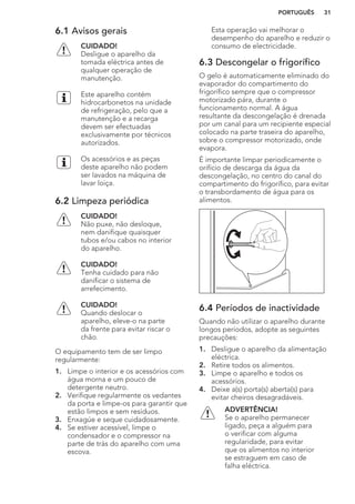 6.1 Avisos gerais
CUIDADO!
Desligue o aparelho da
tomada eléctrica antes de
qualquer operação de
manutenção.
Este aparelho contém
hidrocarbonetos na unidade
de refrigeração, pelo que a
manutenção e a recarga
devem ser efectuadas
exclusivamente por técnicos
autorizados.
Os acessórios e as peças
deste aparelho não podem
ser lavados na máquina de
lavar loiça.
6.2 Limpeza periódica
CUIDADO!
Não puxe, não desloque,
nem danifique quaisquer
tubos e/ou cabos no interior
do aparelho.
CUIDADO!
Tenha cuidado para não
danificar o sistema de
arrefecimento.
CUIDADO!
Quando deslocar o
aparelho, eleve-o na parte
da frente para evitar riscar o
chão.
O equipamento tem de ser limpo
regularmente:
1. Limpe o interior e os acessórios com
água morna e um pouco de
detergente neutro.
2. Verifique regularmente os vedantes
da porta e limpe-os para garantir que
estão limpos e sem resíduos.
3. Enxagúe e seque cuidadosamente.
4. Se estiver acessível, limpe o
condensador e o compressor na
parte de trás do aparelho com uma
escova.
Esta operação vai melhorar o
desempenho do aparelho e reduzir o
consumo de electricidade.
6.3 Descongelar o frigorífico
O gelo é automaticamente eliminado do
evaporador do compartimento do
frigorífico sempre que o compressor
motorizado pára, durante o
funcionamento normal. A água
resultante da descongelação é drenada
por um canal para um recipiente especial
colocado na parte traseira do aparelho,
sobre o compressor motorizado, onde
evapora.
É importante limpar periodicamente o
orifício de descarga da água da
descongelação, no centro do canal do
compartimento do frigorífico, para evitar
o transbordamento de água para os
alimentos.
6.4 Períodos de inactividade
Quando não utilizar o aparelho durante
longos períodos, adopte as seguintes
precauções:
1. Desligue o aparelho da alimentação
eléctrica.
2. Retire todos os alimentos.
3. Limpe o aparelho e todos os
acessórios.
4. Deixe a(s) porta(s) aberta(s) para
evitar cheiros desagradáveis.
ADVERTÊNCIA!
Se o aparelho permanecer
ligado, peça a alguém para
o verificar com alguma
regularidade, para evitar
que os alimentos no interior
se estraguem em caso de
falha eléctrica.
PORTUGUÊS 31
 