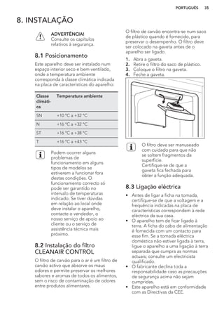 8. INSTALAÇÃO
ADVERTÊNCIA!
Consulte os capítulos
relativos à segurança.
8.1 Posicionamento
Este aparelho deve ser instalado num
espaço interior seco e bem ventilado,
onde a temperatura ambiente
corresponda à classe climática indicada
na placa de características do aparelho:
Classe
climáti-
ca
Temperatura ambiente
SN +10 °C a +32 °C
N +16 °C a +32 °C
ST +16 °C a +38 °C
T +16 °C a +43 °C
Podem ocorrer alguns
problemas de
funcionamento em alguns
tipos de modelos se
estiverem a funcionar fora
destas condições. O
funcionamento correcto só
pode ser garantido no
intervalo de temperaturas
indicado. Se tiver dúvidas
em relação ao local onde
deve instalar o aparelho,
contacte o vendedor, o
nosso serviço de apoio ao
cliente ou o serviço de
assistência técnica mais
próximo.
8.2 Instalação do filtro
CLEANAIR CONTROL
O filtro de carvão para o ar é um filtro de
carvão activo que absorve os maus
odores e permite preservar os melhores
sabores e aromas de todos os alimentos,
sem o risco de contaminação de odores
entre produtos alimentares.
O filtro de carvão encontra-se num saco
de plástico quando é fornecido, para
preservar o desempenho. O filtro deve
ser colocado na gaveta antes de o
aparelho ser ligado.
1. Abra a gaveta.
2. Retire o filtro do saco de plástico.
3. Coloque o filtro na gaveta.
4. Feche a gaveta.
O filtro deve ser manuseado
com cuidado para que não
se soltem fragmentos da
superfície.
Certifique-se de que a
gaveta fica fechada para
obter a função adequada.
8.3 Ligação eléctrica
• Antes de ligar a ficha na tomada,
certifique-se de que a voltagem e a
frequência indicadas na placa de
características correspondem à rede
eléctrica da sua casa.
• O aparelho tem de ficar ligado à
terra. A ficha do cabo de alimentação
é fornecida com um contacto para
esse fim. Se a tomada eléctrica
doméstica não estiver ligada à terra,
ligue o aparelho a uma ligação à terra
separada que cumpra as normas
actuais; consulte um electricista
qualificado.
• O fabricante declina toda a
responsabilidade caso as precauções
de segurança acima não sejam
cumpridas.
• Este aparelho está em conformidade
com as Directivas da CEE.
PORTUGUÊS 35
 