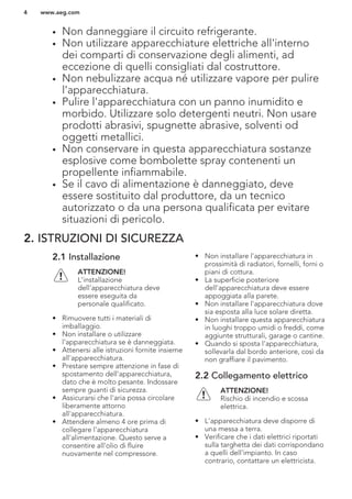 • Non danneggiare il circuito refrigerante.
• Non utilizzare apparecchiature elettriche all'interno
dei comparti di conservazione degli alimenti, ad
eccezione di quelli consigliati dal costruttore.
• Non nebulizzare acqua né utilizzare vapore per pulire
l'apparecchiatura.
• Pulire l'apparecchiatura con un panno inumidito e
morbido. Utilizzare solo detergenti neutri. Non usare
prodotti abrasivi, spugnette abrasive, solventi od
oggetti metallici.
• Non conservare in questa apparecchiatura sostanze
esplosive come bombolette spray contenenti un
propellente infiammabile.
• Se il cavo di alimentazione è danneggiato, deve
essere sostituito dal produttore, da un tecnico
autorizzato o da una persona qualificata per evitare
situazioni di pericolo.
2. ISTRUZIONI DI SICUREZZA
2.1 Installazione
ATTENZIONE!
L’installazione
dell'apparecchiatura deve
essere eseguita da
personale qualificato.
• Rimuovere tutti i materiali di
imballaggio.
• Non installare o utilizzare
l'apparecchiatura se è danneggiata.
• Attenersi alle istruzioni fornite insieme
all'apparecchiatura.
• Prestare sempre attenzione in fase di
spostamento dell'apparecchiatura,
dato che è molto pesante. Indossare
sempre guanti di sicurezza.
• Assicurarsi che l'aria possa circolare
liberamente attorno
all'apparecchiatura.
• Attendere almeno 4 ore prima di
collegare l'apparecchiatura
all'alimentazione. Questo serve a
consentire all'olio di fluire
nuovamente nel compressore.
• Non installare l'apparecchiatura in
prossimità di radiatori, fornelli, forni o
piani di cottura.
• La superficie posteriore
dell'apparecchiatura deve essere
appoggiata alla parete.
• Non installare l'apparecchiatura dove
sia esposta alla luce solare diretta.
• Non installare questa apparecchiatura
in luoghi troppo umidi o freddi, come
aggiunte strutturali, garage o cantine.
• Quando si sposta l'apparecchiatura,
sollevarla dal bordo anteriore, così da
non graffiare il pavimento.
2.2 Collegamento elettrico
ATTENZIONE!
Rischio di incendio e scossa
elettrica.
• L'apparecchiatura deve disporre di
una messa a terra.
• Verificare che i dati elettrici riportati
sulla targhetta dei dati corrispondano
a quelli dell'impianto. In caso
contrario, contattare un elettricista.
www.aeg.com4
 