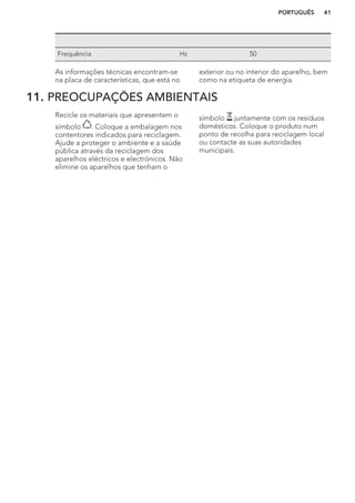 Frequência Hz 50
As informações técnicas encontram-se
na placa de características, que está no
exterior ou no interior do aparelho, bem
como na etiqueta de energia.
11. PREOCUPAÇÕES AMBIENTAIS
Recicle os materiais que apresentem o
símbolo . Coloque a embalagem nos
contentores indicados para reciclagem.
Ajude a proteger o ambiente e a saúde
pública através da reciclagem dos
aparelhos eléctricos e electrónicos. Não
elimine os aparelhos que tenham o
símbolo juntamente com os resíduos
domésticos. Coloque o produto num
ponto de recolha para reciclagem local
ou contacte as suas autoridades
municipais.
PORTUGUÊS 41
 