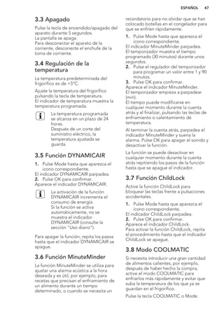 3.3 Apagado
Pulse la tecla de encendido/apagado del
aparato durante 5 segundos.
La pantalla se apaga.
Para desconectar el aparato de la
corriente, desconecte el enchufe de la
toma de corriente.
3.4 Regulación de la
temperatura
La temperatura predeterminada del
frigorífico es de +5°C.
Ajuste la temperatura del frigorífico
pulsando la tecla de temperatura.
El indicador de temperatura muestra la
temperatura programada.
La temperatura programada
se alcanza en un plazo de 24
horas.
Después de un corte del
suministro eléctrico, la
temperatura ajustada se
guarda.
3.5 Función DYNAMICAIR
1. Pulse Mode hasta que aparezca el
icono correspondiente.
El indicador DYNAMICAIR parpadea.
2. Pulse OK para confirmar.
Aparece el indicador DYNAMICAIR.
La activación de la función
DYNAMICAIR incrementa el
consumo de energía.
Si la función se activa
automáticamente, no se
muestra el indicador
DYNAMICAIR (consulte la
sección "Uso diario").
Para apagar la función, repita los pasos
hasta que el indicador DYNAMICAIR se
apague.
3.6 Función MinuteMinder
La función MinuteMinder se utiliza para
ajustar una alarma acústica a la hora
deseada y es útil, por ejemplo, para
recetas que precisan el enfriamiento de
un alimento durante un tiempo
determinado, o cuando se necesita un
recordatorio para no olvidar que se han
colocado botellas en el congelador para
que se enfríen rápidamente.
1. Pulse Mode hasta que aparezca el
icono correspondiente.
El indicador MinuteMinder parpadea.
El temporizador muestra el tiempo
programado (30 minutos) durante unos
segundos.
2. Pulse el regulador del temporizador
para programar un valor entre 1 y 90
minutos.
3. Pulse OK para confirmar.
Aparece el indicador MinuteMinder.
El temporizador empieza a parpadear
(min).
El tiempo puede modificarse en
cualquier momento durante la cuenta
atrás y al finalizar, pulsando las teclas de
enfriamiento o calentamiento de
temperatura.
Al terminar la cuenta atrás, parpadea el
indicador MinuteMinder y suena la
alarma. Pulse OK para apagar el sonido y
desactivar la función.
La función se puede desactivar en
cualquier momento durante la cuenta
atrás repitiendo los pasos de la función
hasta que se apague el indicador.
3.7 Función ChildLock
Active la función ChildLock para
bloquear las teclas frente a pulsaciones
accidentales.
1. Pulse Mode hasta que aparezca el
icono correspondiente.
El indicador ChildLock parpadea.
2. Pulse OK para confirmar.
Aparece el indicador ChildLock.
Para activar la función ChildLock, repita
el procedimiento hasta que el indicador
ChildLock se apague.
3.8 Modo COOLMATIC
Si necesita introducir una gran cantidad
de alimentos calientes, por ejemplo,
después de haber hecho la compra,
active el modo COOLMATIC para
enfriarlos más rápidamente y evitar que
suba la temperatura de los que ya se
guardan en el frigorífico.
Pulse la tecla COOLMATIC o Mode.
ESPAÑOL 47
 