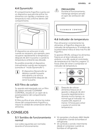 4.4 DynamicAir
El compartimento frigorífico cuenta con
un dispositivo que permite enfriar los
alimentos con rapidez y mantener una
temperatura más uniforme dentro del
compartimento.
El dispositivo se activa por sí solo
cuando es necesario, por ejemplo, para
recuperar rápidamente la temperatura
después de abrir la puerta o cuando la
temperatura ambiente sea elevada.
Es posible encender el dispositivo
manualmente cuando sea necesario
(consulte el "modo DynamicAir").
El dispositivo DynamicAir se
detiene cuando la puerta
está abierta y se reinicia
inmediatamente después de
cerrar la puerta.
4.5 Filtro de carbón
Su aparato está equipado con un filtro
de carbón activado CLEANAIR
CONTROL, situado en un cajón de la
pared posterior del compartimento
frigorífico.
El filtro purifica el aire, elimina los malos
olores del compartimento frigorífico y
mejora la calidad de conservación de los
alimentos.
PRECAUCIÓN!
Durante el funcionamiento,
mantenga siempre cerrado
el cajón de ventilación del
aire.
4.6 Indicador de temperatura
Para almacenar correctamente los
alimentos, el frigorífico dispone de
indicador de temperatura. El símbolo de
la pared lateral indica el área más fría del
frigorífico.
Si aparece OK (A), coloque los alimentos
frescos en el área indicada con el
símbolo, si no (B), ajuste el controlador
de temperatura en más frío y espere 12
horas antes de volver a comprobar el
indicador de temperatura.
OK
OK
A
B
Después de colocar
alimentos frescos en el
aparato o después de abrir
la puerta repetidamente o
durante mucho tiempo, es
normal que el indicador no
muestre OK; espere al
menos 12 horas para volver
a ajustar el control de
temperatura.
5. CONSEJOS
5.1 Sonidos de funcionamiento
normal
Los ruidos siguientes son normales
durante el funcionamiento:
• Un gorgoteo y burbujeo débil desde
el serpentín cuando se bombea el
refrigerante.
• Un zumbido o sonido intermitente
desde el compresor cuando se
bombea el refrigerante.
ESPAÑOL 49
 