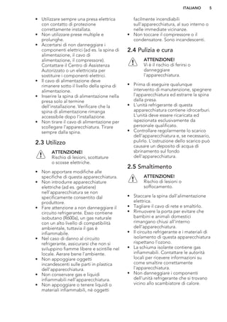 • Utilizzare sempre una presa elettrica
con contatto di protezione
correttamente installata.
• Non utilizzare prese multiple e
prolunghe.
• Accertarsi di non danneggiare i
componenti elettrici (ad es. la spina di
alimentazione, il cavo di
alimentazione, il compressore).
Contattare il Centro di Assistenza
Autorizzato o un elettricista per
sostituire i componenti elettrici.
• Il cavo di alimentazione deve
rimanere sotto il livello della spina di
alimentazione.
• Inserire la spina di alimentazione nella
presa solo al termine
dell'installazione. Verificare che la
spina di alimentazione rimanga
accessibile dopo l'installazione.
• Non tirare il cavo di alimentazione per
scollegare l’apparecchiatura. Tirare
sempre dalla spina.
2.3 Utilizzo
ATTENZIONE!
Rischio di lesioni, scottature
o scosse elettriche.
• Non apportare modifiche alle
specifiche di questa apparecchiatura.
• Non introdurre apparecchiature
elettriche (ad es. gelatiere)
nell'apparecchiatura se non
specificamente consentito dal
produttore.
• Fare attenzione a non danneggiare il
circuito refrigerante. Esso contiene
isobutano (R600a), un gas naturale
con un alto livello di compatibilità
ambientale, tuttavia il gas è
infiammabile.
• Nel caso di danno al circuito
refrigerante, assicurarsi che non si
sviluppino fiamme libere e scintille nel
locale. Aerare bene l'ambiente.
• Non appoggiare oggetti
incandescenti sulle parti in plastica
dell'apparecchiatura.
• Non conservare gas e liquidi
infiammabili nell'apparecchiatura.
• Non appoggiare o tenere liquidi o
materiali infiammabili, né oggetti
facilmente incendiabili
sull'apparecchiatura, al suo interno o
nelle immediate vicinanze.
• Non toccare il compressore o il
condensatore. Sono incandescenti.
2.4 Pulizia e cura
ATTENZIONE!
Vi è il rischio di ferirsi o
danneggiare
l'apparecchiatura.
• Prima di eseguire qualunque
intervento di manutenzione, spegnere
l'apparecchiatura ed estrarre la spina
dalla presa.
• L'unità refrigerante di questa
apparecchiatura contiene idrocarburi.
L’unità deve essere ricaricata ed
ispezionata esclusivamente da
personale qualificato.
• Controllare regolarmente lo scarico
dell'apparecchiatura e, se necessario,
pulirlo. L'ostruzione dello scarico può
causare un deposito di acqua di
sbrinamento sul fondo
dell'apparecchiatura.
2.5 Smaltimento
ATTENZIONE!
Rischio di lesioni o
soffocamento.
• Staccare la spina dall'alimentazione
elettrica.
• Tagliare il cavo di rete e smaltirlo.
• Rimuovere la porta per evitare che
bambini e animali domestici
rimangano chiusi all’interno
dell’apparecchiatura.
• Il circuito refrigerante e i materiali di
isolamento di questa apparecchiatura
rispettano l'ozono.
• La schiuma isolante contiene gas
infiammabili. Contattare le autorità
locali per ricevere informazioni su
come smaltire correttamente
l'apparecchiatura.
• Non danneggiare i componenti
dell'unità refrigerante che si trovano
vicino allo scambiatore di calore.
ITALIANO 5
 
