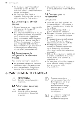 • Un chasquido repentino desde el
interior del aparato debido a la
dilatación térmica (un fenómeno físico
natural no peligroso).
• Un chasquido débil desde el
regulador de temperatura cuando se
activa o desactiva el compresor.
5.2 Consejos para ahorrar
energía
• No abra la puerta con frecuencia ni la
deje abierta más tiempo del
estrictamente necesario.
• Si la temperatura ambiente es alta, se
ha ajustado un valor de temperatura
alto y el aparato está totalmente
lleno, el compresor podría funcionar
sin detenerse y generar escarcha o
hielo en el evaporador. En tal caso,
gire el regulador de temperatura
hasta valores más bajos para facilitar
la descongelación automática y
ahorrar en el consumo eléctrico.
5.3 Consejos para la
refrigeración de alimentos
frescos
Para obtener los mejores resultados:
• no guarde en el frigorífico alimentos
calientes ni líquidos en evaporación
• cubra o envuelva los alimentos, en
especial si tienen sabores fuertes
• coloque los alimentos de modo que
el aire pueda circular libremente entre
ellos
5.4 Consejos para la
refrigeración
Consejos útiles:
• Carne (de todo tipo): guárdela en
bolsas de plástico y colóquela en el
estante de vidrio, sobre el cajón de
las verduras.
• Por razones de seguridad, no la
guarde más de uno o dos días.
• Alimentos cocinados, platos fríos, etc:
cúbralos y colóquelos en cualquier
estante.
• Frutas y verduras: una vez lavadas a
fondo, guárdelas en los cajones
especiales suministrados al efecto.
• Mantequilla y queso: utilice
recipientes herméticos especiales,
papel de aluminio o bolsas de
plástico para excluir tanto aire como
sea posible.
• Botellas: deben guardarse tapadas en
el estante para botellas de la puerta
de la puerta o en el botellero (si
dispone de él).
• No guarde en el frigorífico productos
como plátanos, patatas, cebollas y
ajos, a menos que estén
empaquetados.
6. MANTENIMIENTO Y LIMPIEZA
ADVERTENCIA!
Consulte los capítulos sobre
seguridad.
6.1 Advertencias generales
PRECAUCIÓN!
Antes de realizar tareas de
mantenimiento, desenchufe
el aparato
Este aparato contiene
hidrocarburos en la unidad
de refrigeración por lo que
cualquier tarea de
mantenimiento o recarga
debe ser realizada por
personal técnico
homologado.
Los accesorios y las piezas
del aparato no deben
lavarse en el lavavajillas.
www.aeg.com50
 