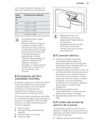 con la clase climática indicada en la
placa de características del aparato:
Clase
climáti-
ca
Temperatura ambiente
SN +10°C a + 32°C
N +16°C a + 32°C
ST +16°C a + 38°C
T +16°C a + 43°C
Se puede producir algún
problema de
funcionamiento en algunos
modelos cuando se usan
fuera de ese rango. Sólo se
puede garantizar el correcto
funcionamiento dentro del
rango de temperatura
especificado. Si tiene
cualquier duda respecto al
lugar de instalación del
aparato, consulte al
vendedor, a nuestro servicio
de atención al cliente o al
servicio técnico más
cercano.
8.2 Instalación del filtro
CLEANAIR CONTROL
El aparato cuenta con un filtro de carbón
activo que absorbe los malos olores,
conserva el sabor y el aroma de los
alimentos en condiciones de
mantenimiento óptimas y evita la
contaminación cruzada de olores.
El filtro de carbón activado se suministra
en una bolsa de plástico que garantiza su
duración e integridad. El filtro se debe
colocar en el cajón antes de poner en
marcha el aparato.
1. Abra el cajón.
2. Extraiga el filtro de la bolsa de
plástico.
3. Inserte el filtro en el cajón.
4. Cierre el cajón.
Manipule el filtro con
cuidado para que no se
desprendan fragmentos de
su superficie.
Asegúrese de que el cajón
de la llave de aire esté
cerrado para que funcione
correctamente.
8.3 Conexión eléctrica
• Antes de conectar el aparato,
compruebe que el voltaje y la
frecuencia indicados en la placa de
datos técnicos se corresponden con
el suministro de la vivienda.
• El aparato debe conectarse a tierra. El
enchufe del cable de alimentación se
suministra con un contacto para tal
fin. Si la toma de red de la vivienda
carece de conexión a tierra, conecte
el aparato a una toma de tierra
conforme con la normativa, después
de consultar a un electricista
profesional
• El fabricante declina toda
responsabilidad si no se toman las
precauciones antes indicadas.
• Este aparato cumple las directivas
CEE.
8.4 Cambio del sentido de
apertura de la puerta
La puerta del aparato se abre hacia la
derecha. Si desea abrir la puerta hacia la
izquierda, siga estas instrucciones antes
de instalar el aparato:
1. Afloje y retire el perno superior.
ESPAÑOL 55
 