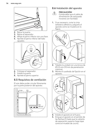 2. Retire la puerta.
3. Retire el separador.
4. Afloje el perno inferior con una llave.
5. Apriete el perno inferior del lado
opuesto.
6. Coloque el separador.
7. Instale la puerta.
8. Apriete el perno superior.
8.5 Requisitos de ventilación
El aire debe poder circular libremente
por la parte posterior del aparato.
5 cm min.
200 cm2
min.
200 cm2
8.6 Instalación del aparato
PRECAUCIÓN!
Compruebe que el cable de
alimentación de red pueda
moverse con facilidad.
1. Si es necesario, corte la cinta
selladora adhesiva y péguela al
aparato como se muestra en la
figura.
x
x
2. Taladre la unidad con una broca de
Ø 2,5 mm (10 mm de penetración
máxima).
3. Monte el cuadrado de fijación en el
aparato.
Ø 2.5 mm
13 mm
1
3
2
4. Instale el aparato en el hueco.
5. Empuje el aparato en el sentido de
las flechas (1) hasta que la cubierta
de separación superior haga tope
contra el mueble de cocina.
www.aeg.com56
 